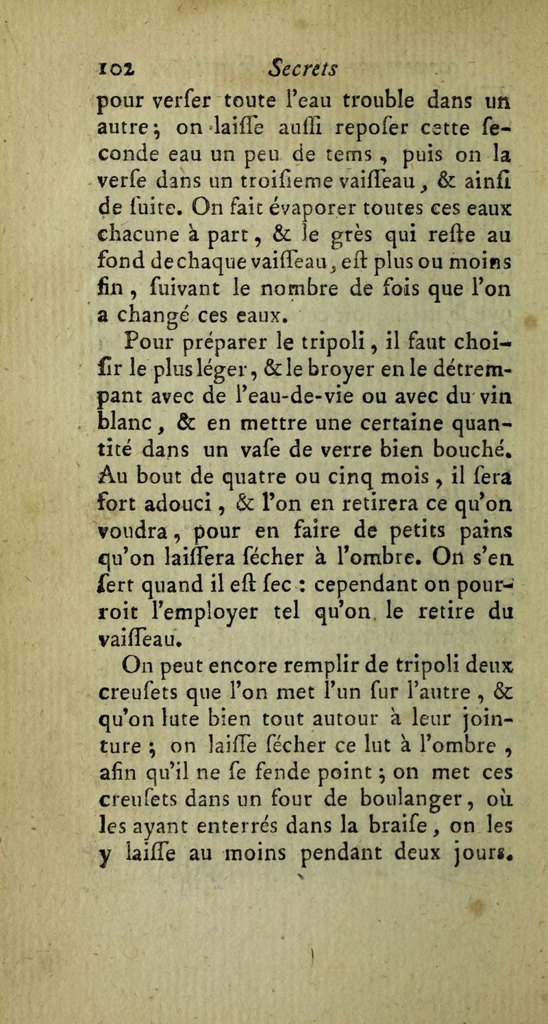 pour verfer toute l’eau trouble dans un autres on laifle auffi repofer cette fé- condé eau un peu de tems, puis on la verfe dans un troifieme vaifleau, &amp; ainfi de fuite. On fait évaporer toutes ces eaux chacune k part, &amp; le grès qui refte au fond dechaque vaifleau^ eft plus ou moins fin , fuivant le nombre de fois que l’on a changé ces eaux. Pour préparer le tripoli, il faut choi- £Ir le plus léger, &amp;le broyer en le détrem- pant avec de l’eau-de-vie ou avec du vin blanc, &amp; en mettre une certaine quan- tité dans un vafe de verre bien bouché. Au bout de quatre ou cinq mois , il fera fort adouci, &amp; l’on en retirera ce qu’on voudra, pour en faire de petits pains qu’on laiffera fécher à l’ombre. On s’en fert quand il eft fec : cependant on pour- roit l’employer tel qu’on, le retire du vailîèau. On peut encore remplir de tripoli deux creufets que l’on met l’un fur l’autre, &amp; qu’on lute bien tout autour k leur join- ture ; on laifTe fécher ce lut k l’ombre , afin qu’il ne fe fende point ; on met ces creufets dans un four de boulanger, où les ayant enterrés dans la braife, on les y laifle au moins pendant deux jour*.