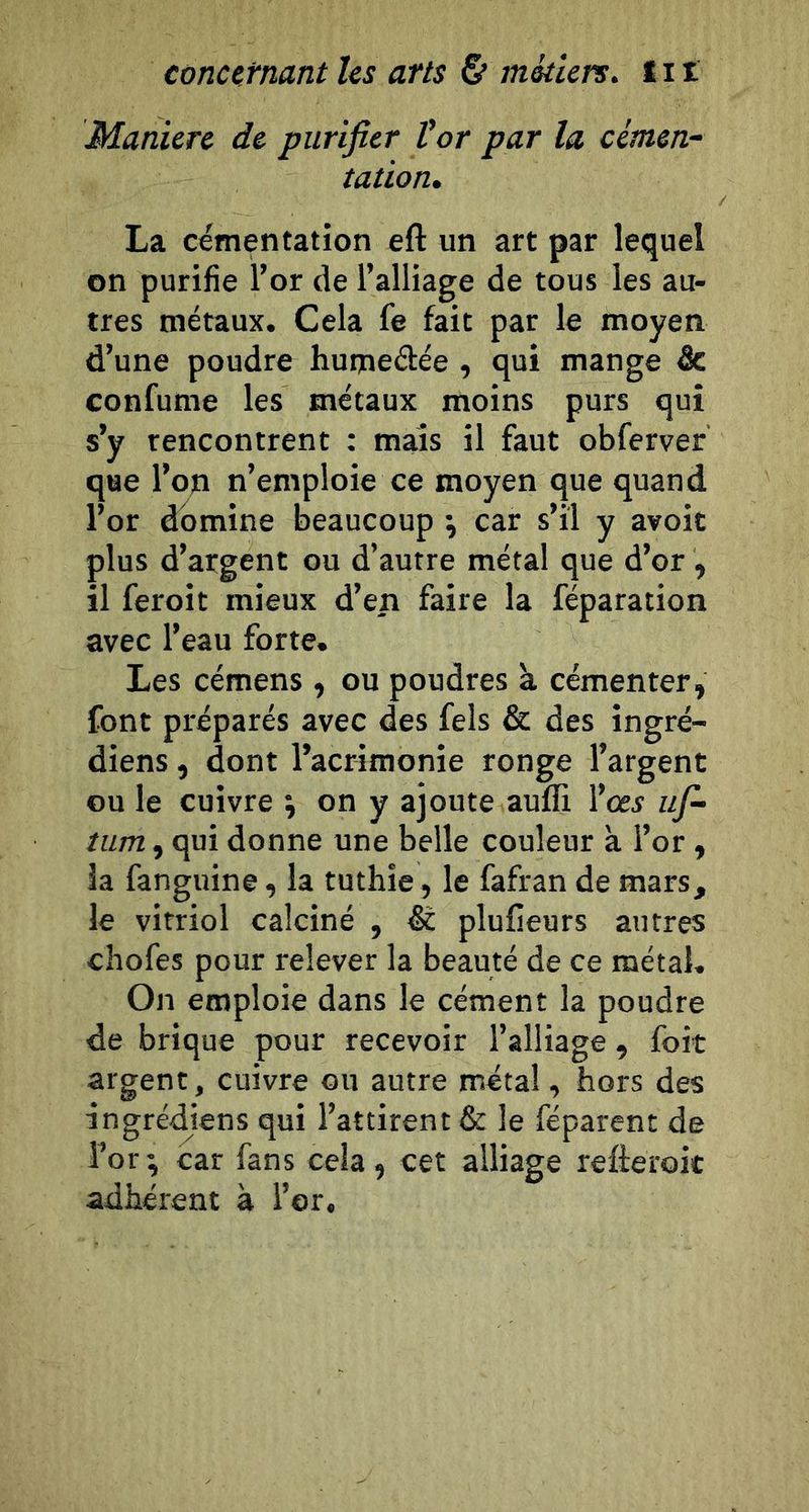 Manière de purifier Vor par la cimen- tation. La cémentation eft un art par lequel on purifie l’or de l’alliage de tous les au- tres métaux. Cela fe fait par le moyen d’une poudre humedée , qui mange âc confume les métaux moins purs qui s’y rencontrent : mais il faut obferver que l’on n’emploie ce moyen que quand l’or domine beaucoup \ car s’il y avoic plus d’argent ou d’autre métal que d’or , il feroit mieux d’en faire la réparation avec l’eau forte. Les cémens , ou poudres à cémenter, font préparés avec des fels &amp; des ingré- diens, dont l’acrimonie ronge l’argent ou le cuivre ; on y ajoute aufli l’oe^ ufi- tum, qui donne une belle couleur à l’or, la fanguine, la tuthie , le fafran de mars, le vitriol calciné , &amp; plufieurs autres chofes pour relever la beauté de ce métal. On emploie dans le cément la poudre de brique pour recevoir l’alliage , foit argent, cuivre ou autre métal, hors des ingrédiens qui l’attirent &amp; le féparent de î’or; car fans cela, cet alliage refteroic adhérent à l’or.