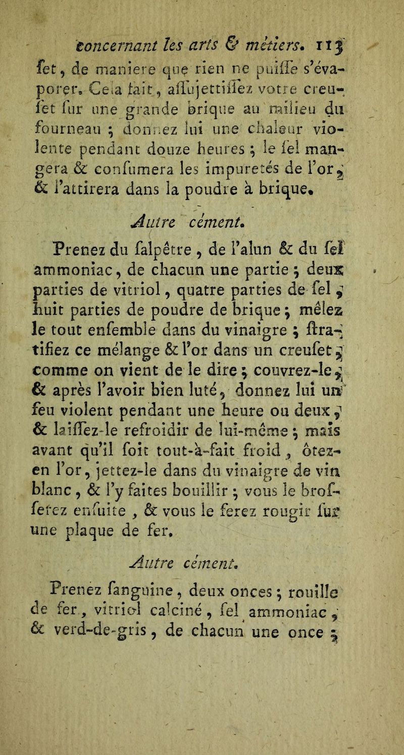 fet, de maniéré que rien ne puilfe s’éva- porer. Ceia fait, aillijettiirez votre creu-, ï'et fur une grande brique au milieu du fourneau ; donnez lui une chaleur vio- lente pendant douze heures ; le fel man- gera &amp; confumera les impuretés de l’or 5. &amp; l’attirera dans la poudre à brique. Autre cément. Prenez du falpêtre , de l’alun &amp; du feï ammoniac, de chacun une partie j deux parties de vitriol, quatre parties de fel i huit parties de poudre de brique \ mêlez le tout enfemble dans du vinaigre ; ftra-* tifiez ce mélange &amp; l’or dans un creufeü ÿ comme on vient de le dire^ couvrez-Ie^^ &amp; après l’avoir bien luté, donnez lui uiï feu violent pendant une heure ou deux ^ &amp; laîfîèz-le refroidir de lui-mcme \ mais avant qu’il foie tout-à-fait froid , ôtez- en l’or, jettez-le dans du vinaigre de vin blanc , &amp; l’y faites bouillir ; vous le brof- fefez enfuite , &amp; vous le ferez rougir fu? une plaque de fer. Autre cément. Prenez fanguine, deux onces ; rouille de fer, vitriol calciné, fel ammoniac , &amp; verd-de-gris, de chacun une once 5,