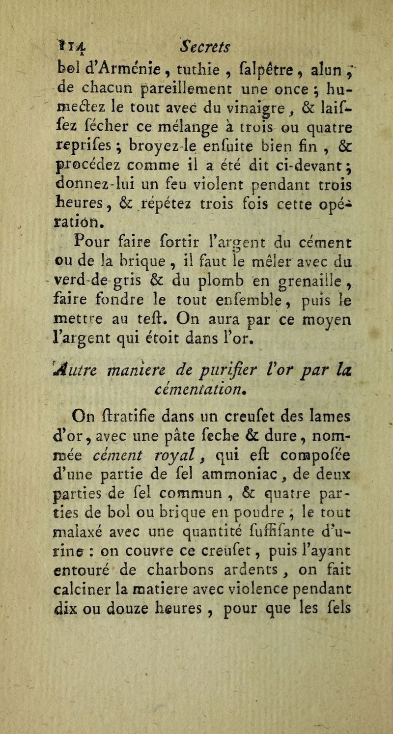 bel d’Arménie , tuthie , falpêtre -, alun ^ de chacun pareillement une once ; hu- meâez le tout avec du vinaigre, &amp; laif- fez fécher ce mélange à trois ou quatre reprifes ; broyez-le enfuite bien fin , &amp; procédez comme il a été dit ci-devant ; donnez-lui un feu violent pendant trois heures, de répétez trois fois cette opé- ratiôn. Pour faire fortir l’argent du cément ou de la brique , il faut le mêler avec du verd de gris &amp; du plomb en grenaille, faire fondre le tout enfemble, puis le mettre au teft. On aura par ce moyen l’argent qui étoit dans l’or. 'Autre maniéré de purifier Vor par Ict cimentation» On ftratifie dans un creufet des lames d’or, avec une pâte feche &amp; dure, nom- mée cément royal, qui eft conapofée d’une partie de fel ammoniac, de deux parties de fel commun, &amp; quatre par- ties de bol ou brique en poudre , le tout malaxé avec une quantité fuffifante d’u- rine : on couvre ce creufet, puis l’ayant entouré de charbons ardents, on fait calciner la matière avec violence pendant dix ou douze heures, pour que les fels