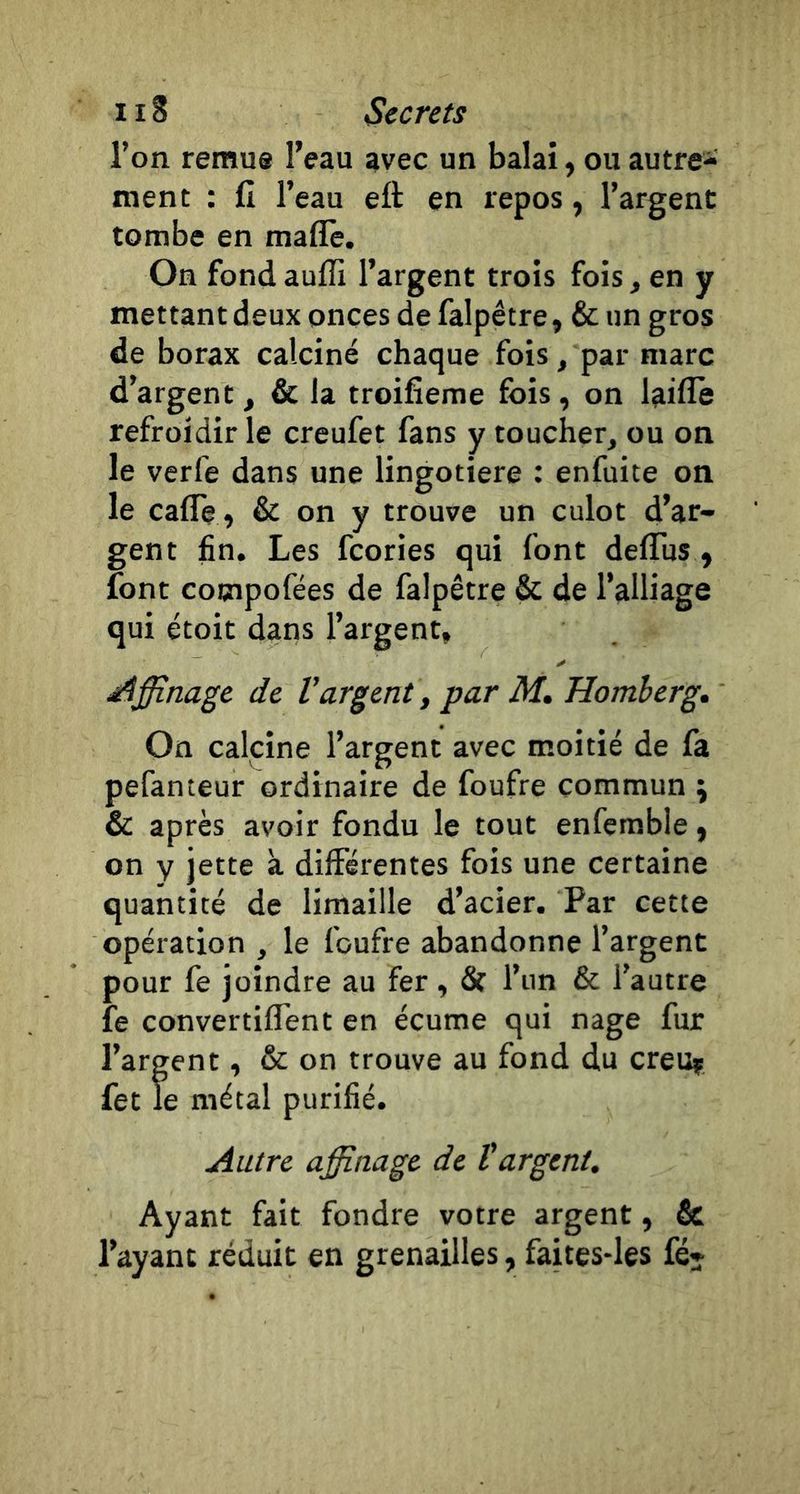 l’on remue l’eau avec un balai, ou autre- ment : fi l’eau eft en repos, l’argent tombe en mafiè. On fond aufli l’argent trois fois , en y mettant deux onces de falpêtre, &amp; un gros de borax calciné chaque fois, par marc d’argent , &amp; la troifîeme fois, on laiffe refroidir le creufet fans y toucher, ou on le verfe dans une lingotiere : enfuite on le caflè , &amp; on y trouve un culot d’ar- gent fin. Les fcories qui font deflus , font cooipofées de falpêtre &amp; de l’alliage qui étoit dans l’argent, ✓ téffi.nagc de l'argent, par M, Homherg, On calcine l’argent avec moitié de fa pefanteur ordinaire de foufre commun ; &amp; après avoir fondu le tout enfemble ^ on y jette à différentes fois une certaine quantité de limaille d’acier. Par cette opération , le foufre abandonne l’argent pour fe joindre au fer , &amp; l’un &amp; l’autre îe convertiffent en écume qui nage fur l’argent, &amp; on trouve au fond du creu? fet le métal purifié. Autre affinage de l'argent. Ayant fait fondre votre argent, &amp; l’ayant réduit en grenailles, faites-les fé-
