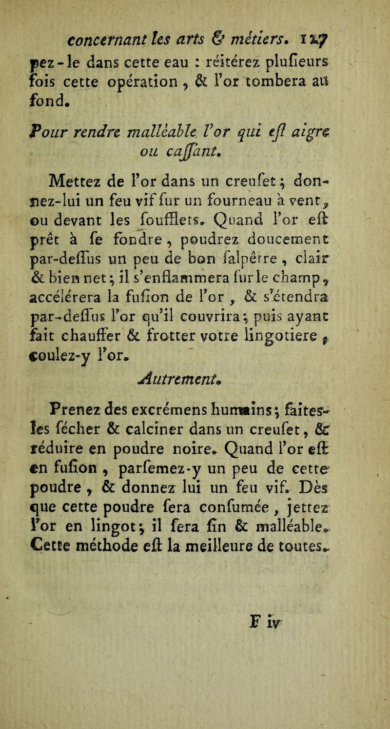 pez-le dans cette eau : réitérez plufieurs fois cette opération , &amp; l’or tombera ail fond. Tour rendre malléable Vor ^iii ejî aigre ou cajfant. Mettez de l’or dans un creufet ^ don- îiez-lui un feu vif fur un fourneau à vent, ou devant les foufHets, Quand l’or eft prêt à fe fondre, poudrez doucement par-defTus un peu de bon falpêrre , clair &amp; bien net^ il s’enflammera furie champ, accélérera la fufîon de l’or , &amp; s’étendra par-deflus l’or qu’il couvrira \ puis ayant fait chauffer &amp; frotter votre iingotiere j coulez-y l’or. Autrement» Prenez des excrémens huimîns; faites- les fécher &amp; calciner dans un creufet, &amp; réduire en poudre noire. Quand l’or cfï en fufîon , parfemez-y un peu de cetto poudre, &amp; donnez lui un feu vif. Dès que cette poudre fera confumée , jettez for en lingot j il fera fin &amp; malléable. Cette méthode eû la meilleure de toutes.