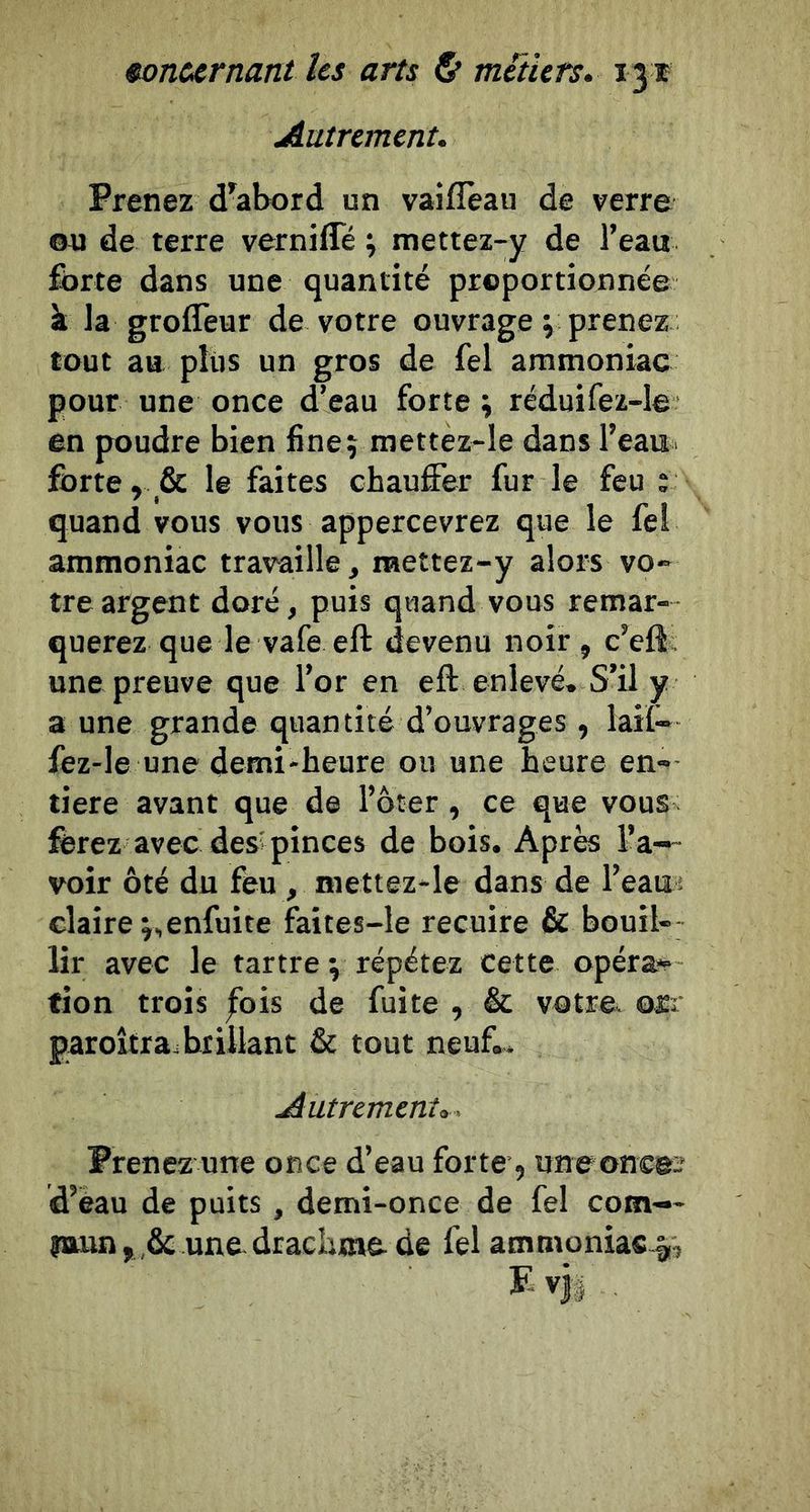 Autrement. Prenez d^abord un vaiflèau de verre ou de terre verniffé ; mettez-y de l’eau fbrte dans une quantité proportionnée à la groflèur de votre ouvrage ^ prenez tout au plus un gros de fel ammoniac pour une once d’eau forte ^ réduifez-le en poudre bien fine; mettez-le dans l’eau, fbrte, &amp; le faites chauffer fur le feu ; quand vous vous appercevrez que le fel ammoniac travaille, raettez-y alors vo- tre argent doré, puis quand vous remar- querez que le vafe eft devenu noir, c’eft; une preuve que l’or en eft enlevé. S’il y a une grande quantité d’ouvrages , lail- fez-le une demi-heure ou une heure en- tière avant que de l’ôter, ce que vous ferez avec des; pinces de bois. Après l’a- voir ôté du feu, mettez-le dans de l’eam claire j,enfuite faites-le recuire &amp; bouil- lir avec le tartre \ répétez cette opérai fion trois |bis de fuite , &amp; votre* orr paroîtra. brillant &amp; tout neuf.. Autrement,. Prenez une once d’eau forte, uneoncei' d’eau de puits, demi-once de fel corn— îttun,,&amp; une-drachme-de fel ammoniac.^.