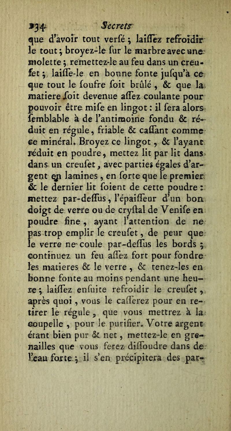 »34^ Surets «jue d’àvoîr tout verfé ; laiflez refroidir le tout ; broyez-le fur le marbre avec ano molette v rémettez-le au feu dans un creu- fet ‘y, laiflè-le en bonne fonte jufqu’à ce que tout le foufre foit brûlé , &amp; que la matière Xoit devenue affez coulante pour pouvoir être mife en lingot : il fera alors lemblable à de l’an ti moine fondu &amp; ré- duit en régule, friable &amp; callant comme ®e minéral. Broyez ce lingot, &amp; l’ayant réduit en poudre, mettez lit par lit dans dans un creufet, avec parties égales d’ar- gent qp lamines , en forte que le premier &amp; le dernier lit foient de cette poudre : mettez par-deffus , l’épaiflèur d’un bon doigt de verre ou de cryftal de Venife en poudre fine , ayant l’attention de ne pas trop emplir le creufet, de peur que le verre ne'coule par-defTus les bords ; continuez un feu affez fort pour fondre les matières &amp; le verre, &amp; tenez-Ies en bonne fonte au moins pendant une heu- re; laiffez enfuite refroidir le creufet, après quoi, vous le cafferez pour en re- tirer le régule, que vous mettrez k la coupelle , pour le purifier. Votre argent étant bien pur &amp; net, mettez^le en gre- nailles que vous ferez diffoudre dans de l’eau forte ; il s’en précipitera des par-