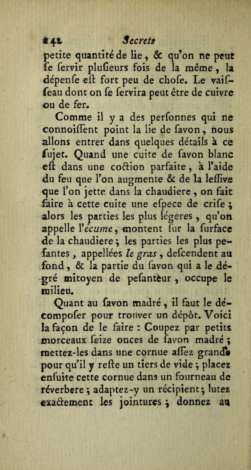 petite quantité de lie, &amp; qu’on ne peut le fervir pluCeurs fois de la même, la dépenfe eft fort peu de chofe. Le vaif- feau dont on fe fervira peut être de cuivre ou de fer. Comme il y a des perfonnes qui ne connoiflent point la lie de favon, nous allons entrer dans quelques détails à ce ifujet. Quand une cuite de favon blanc cft dans une coftion parfaite, k l’aide du feu que l’on augmente &amp; de la leflîve que l’on jette dans la chaudière, on fait faire k cette cuite une efpece de crife ; alors les parties les plus légères , qu’on appelle Vécume, montent fur la furface de la chaudière \ les parties les plus pe- fantes , appellées le gras, defeendent au fond, &amp; la partie du favon qui a le dé- gré mitoyen de pefantfeur , occupe le milieu. Quant au favon madré , il faut le dé- compofer pour trouver un dépôt. Voici la façon de le faire : Coupez par petits morceaux feize onces de favon madré ; raettez-les dans une cornue alîèz grandi pour qu’il y relie un tiers de vide ^ placez enfuite cette cornue dans un fourneau de réverbéré \ adaptez-y un récipient; lutez exaâement les jointures ; donnez au