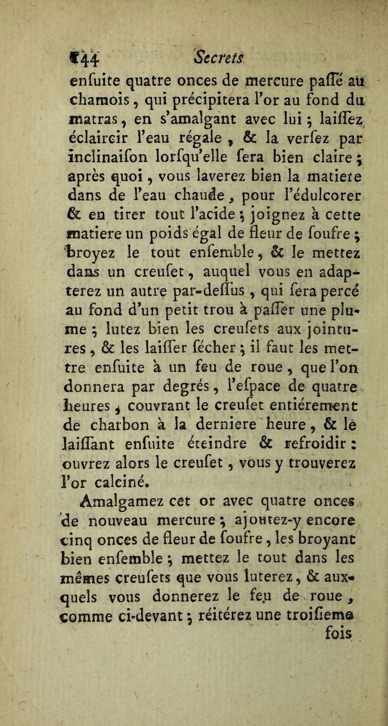 Secrets en fuite quatre onces de mercure pafle au chamois, qui précipitera l’or au fond du jnatras, en s’amalgant avec lui ; laifîèz éclaircir l’eau régale , &amp; la verfez par inclinaifon lorfqu’elle fera bien claire ; après quoi, vous laverez bien la matiete dans de l’eau chaude, pour l’édulcorer &amp; en tirer tout l’acide \ joignez à cette matière un poids égal de fleur de foufre ; troyez le tout enfemble, &amp; le mettez dans un creufet, auquel vous en adap- terez un autre par-defl’us , qui fera percé au fond d’un petit trou k paflèr une plu- me ; lutez bien les creufets aux jointu- res , &amp; les laifTer fécher ; il faut les met- tre enfuite a un feu de roue, que l’on donnera par degrés, l’efpace de quatre heures ^ couvrant le creufet entièrement de charbon à la derniere heure, &amp; le laiflànt enfuite éteindre &amp; refroidir ; ouvrez alors le creufet, vous y trouverez l’or calciné. Amalgamez cet or avec quatre onces de nouveau mercure; ajoutez-y encore cinq onces de fleur de foufre, les broyant bien enfemble ; mettez le tout dans les mêmes creufets que vous luterez, &amp; aux- quels vous donnerez le fe.u de roue , comme ci-devant ; réitérez une troifiema