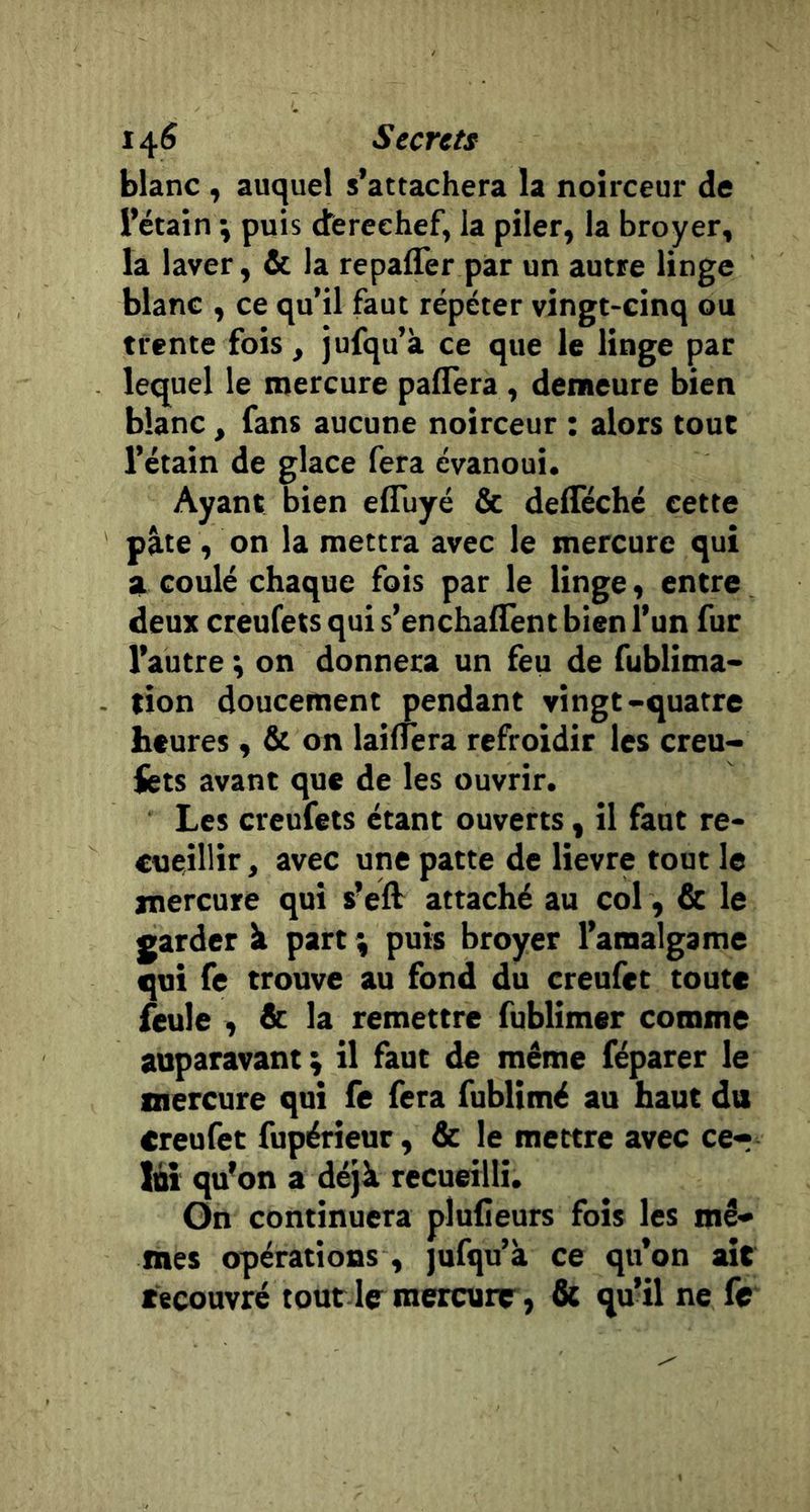 blanc , auquel s’attachera la noirceur de l’étain \ puis derechef, la piler, la broyer, la laver, &amp; la repaffer par un autre linge blanc , ce qu’il faut répéter vingt-cinq ou trente fois, jufqu’k ce que le linge par lequel le mercure paflera, demeure bien blanc , fans aucune noirceur : alors tout l’étain de glace fera évanoui. Ayant bien efluyé &amp; delTéché cette pâte, on la mettra avec le mercure qui a. coulé chaque fois par le linge, entre deux creufets qui s’enchalTent bien l’un fur l’autre *, on donnera un feu de fublima* tion doucement pendant vingt-quatre heures, &amp; on lainera refroidir les creu- fcts avant que de les ouvrir. Les creufets étant ouverts, il faut re- cueillir , avec une patte de lievre tout le mercure qui s’ell attaché au col, &amp; le garder à part \ puis broyer l’amalgame qui fe trouve au fond du creufet toute feule , &amp; la remettre fublimer comme auparavant ; il faut de même féparer le mercure qui fe fera fublimé au haut du creufet fupérieur, &amp; le mettre avec cer lût qu’on a déjà recueilli. On continuera plufieurs fois les mê- mes opérations, jufqu’à ce qu’on lut recouvré tout lrraercurr, &amp; qu’il ne fe