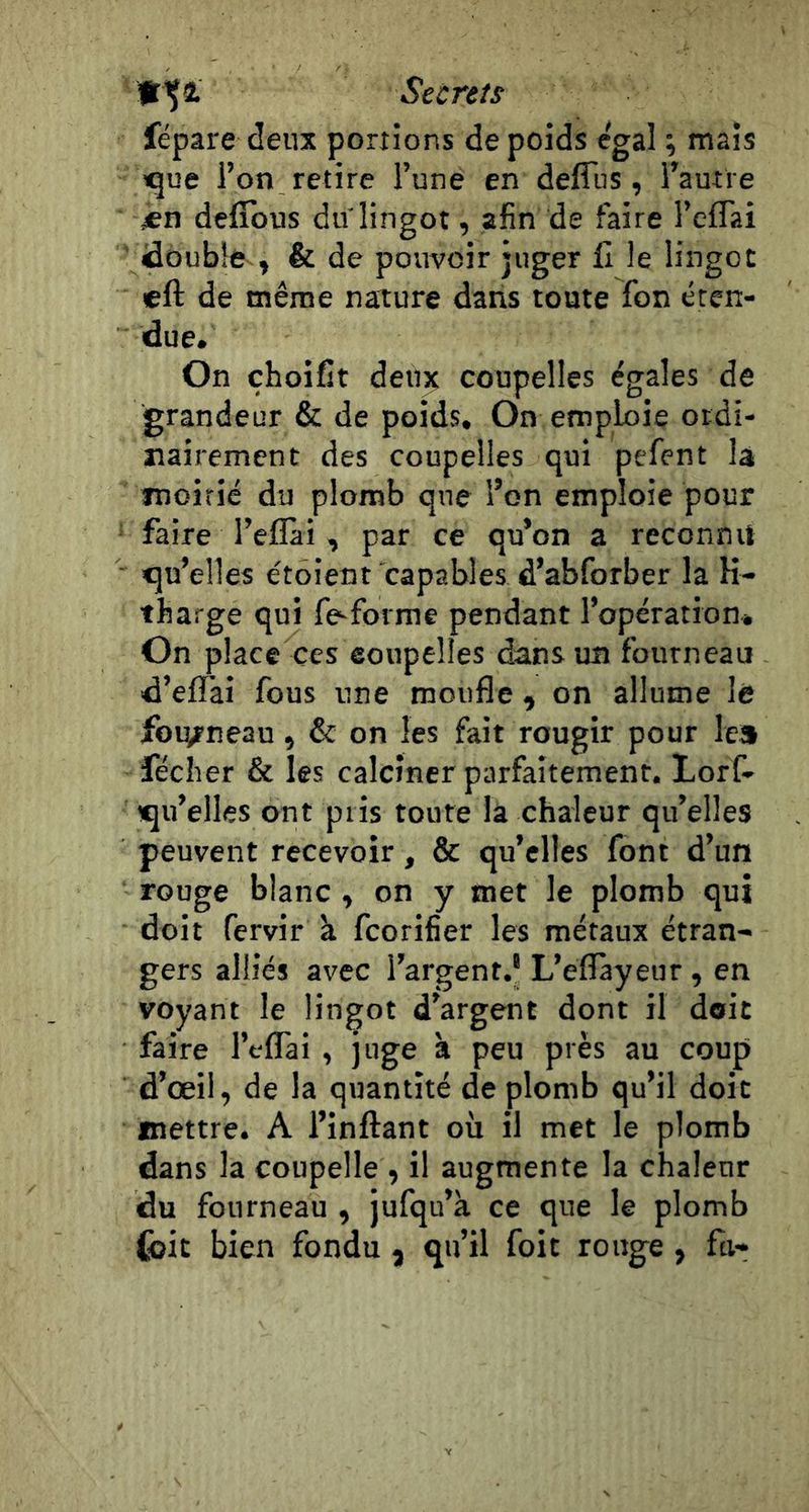 fr'Ça. Secrets fépare deux portions de poids égal ; mais tque l’on retire l’une en defîiis, l’autre jen defîbus duiingot, afin de faire l’effai idoubîfr , &amp; de pouvoir juger C le lingot eft de même nature dans toute fon éten- due. On çhoifit deu^ coupelles égales de grandeur &amp; de poids. On emploie otdi- îiairement des coupelles qui pefent la moitié du plomb que l’on emploie pour faire l’eflàr , par ce qu’on a reconnu qu’elles étoient capables d’abforber la K- tharge qui fe^forme pendant l’opération» On place ces eoupelles dans un fourneau d’effai fous une moufle , on allume là fourneau, &amp; on les fait rougir pour le» féclier &amp; les calciner parfaitement. Loff- qu’elles ont pris toute la chaleur qu’elles peuvent recevoir, &amp; qu’elles font d’un rouge blanc , on y met le plomb qui doit fervir k fcorifier les métaux étran- gers alliés avec l’argent.* L’eflayeur, en voyant le lingot d’argent dont il doit faire l’eflTai , juge k peu près au coup d’œil, de la quantité de plomb qu’il doit mettre. A l’inftant où il met le plomb dans la coupelle , il augmente la chaleur du fourneau , jufqu’k ce que le plomb foit bien fondu , qu’il foit ronge , fti-