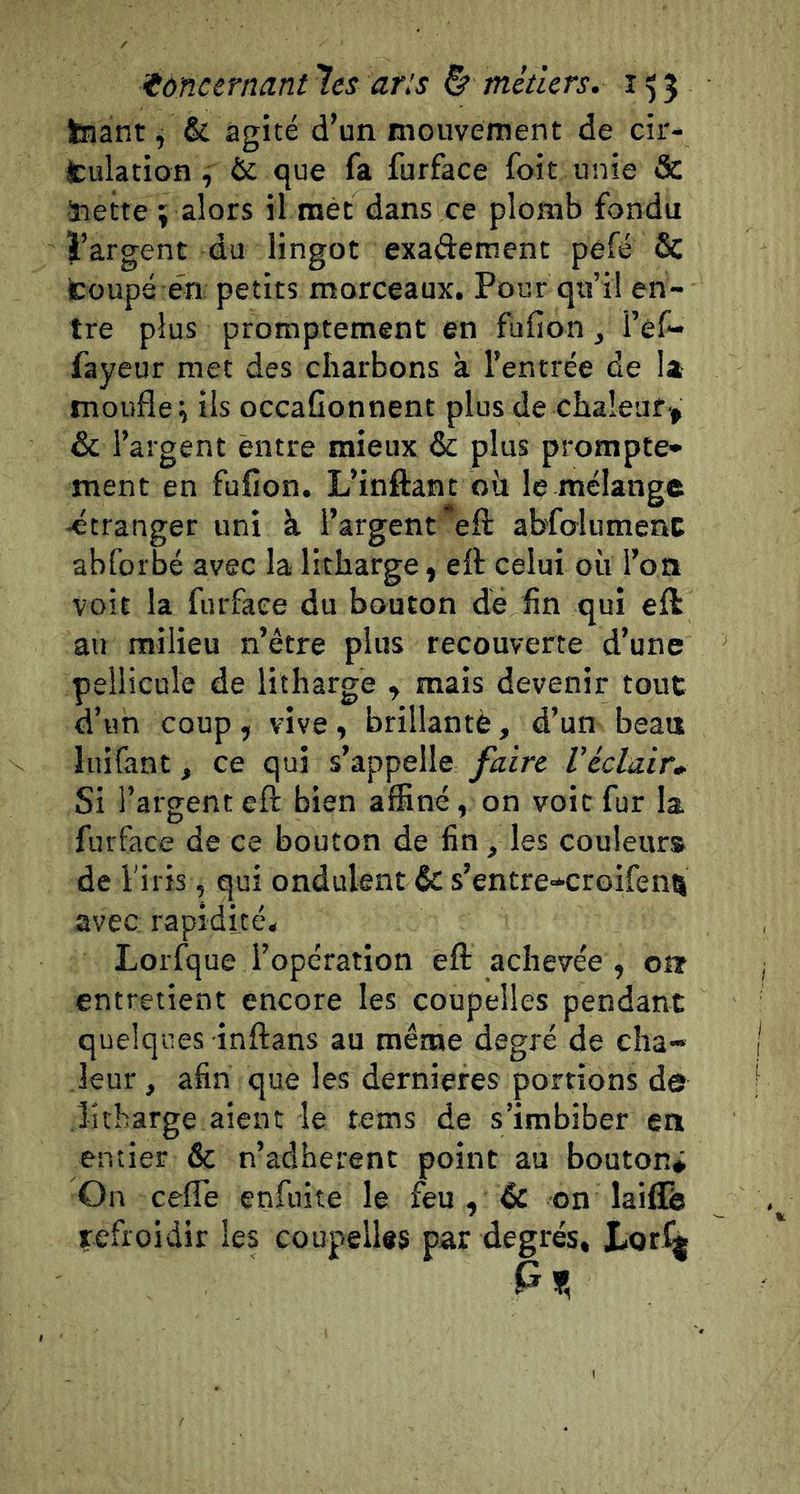 tnant ^ &amp; agité d’un mouvement de cir- jculation, &amp; <jue fa furface foit unie &amp; ■nette î alors il met dans ce plomb fondu l’argent du lingot exaderaent pefé &amp; fcoups én petits morceaux. Pour qu’il en- tre plus promptement en fufion, l’ef- fayeur met des charbons à l’entrée de la moufle i ils occaGonnent plus de chaleur', &amp; l’argent entre mieux &amp; plus prompte- ment en fuflon. L’inftant où le mélange •étranger uni à l’argent eft abfolumenc abforbé avec la litharge, eft celui où l’or» voit la furface du bouton dé fin qui eft: au milieu n’étre plus recouverte d’une pellicule de litharge y mais devenir tout d’un coup , vive y brillantè, d’un beaa liiifant, ce qui s’appelle faire Véclair* Si l’argent eft bien affiné, on voit fur la furface de ce bouton de fin, les couleur» de l'iris, qui ondulent &amp; s’entre-croifenu avec rapidité. Lorfque l’opération eft achevée , on entretient encore les coupelles pendant quelques inftans au même degré de cha- leur , afin que les derniefes portions de litharge aient le tems de s’imbiber en entier &amp; n’aclherent point au bouton* On cefle enfuite le feu , éc on laiilb refroidir les coupellts par degrés, Lor^