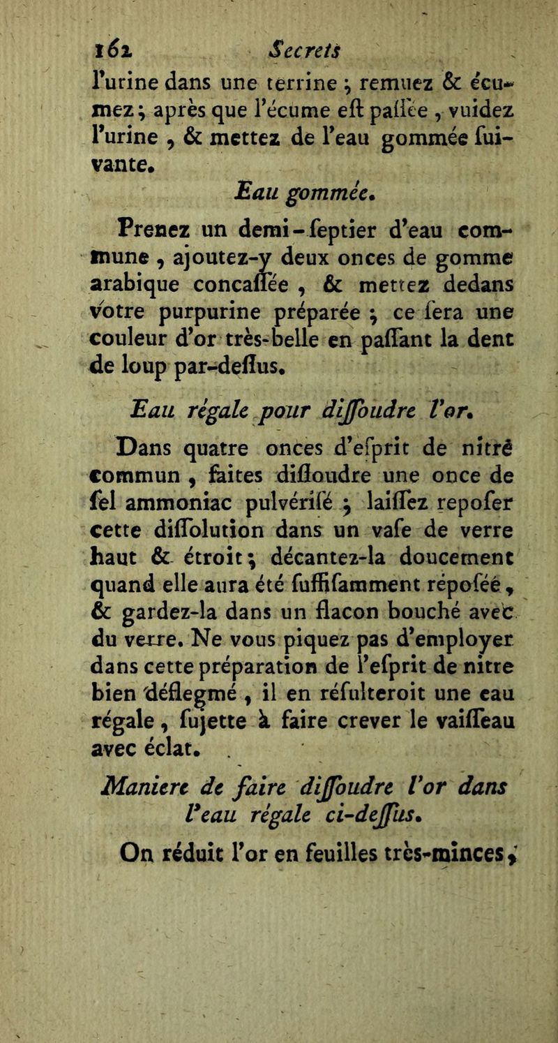 l’urine dans une terrine ^ remuez &amp; e'cu* mez; après que l’écume eft paÜte , vuidez l’urine , &amp; mettez de l’eau gommée fui- vante. Eau gommée» Prenez un denii-feptier d’eau com- mune , ajoutez-y deux onces de gomme arabique concaflee , &amp; mettez dedans votre purpurine préparée j ce fera une couleur d’or très-belle en paflant la dent de loup par-deflus. Eau régale pour dijfoudre Vor» Dans quatre onces d’efprit de nitré commun , &amp;ites dilloudre une once de fel ammoniac pulvérifé j laiflèz repofer cette diflblution dans un vafe de verre haut &amp; étroit; décantez-la doucement quand elle aura été fufHfamment répoféé , &amp; gardez-la dans un flacon bouché avec du verre. Ne vous piquez pas d’employer dans cette préparation de l’efprit de nitte bien déâegmé , il en réfulteroit une eau régale, fujette à faire crever le vaiffeau avec éclat. Maniéré de faire difbudre Vor dans Veau régale ci-dejfus» On réduit l’or en feuilles très-minces y