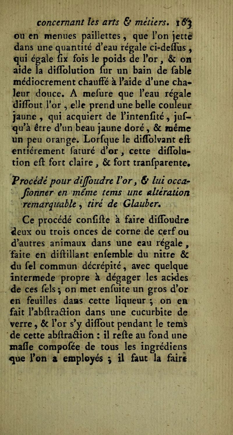 ou en menues paillettes, que l’on jette dans une quantité d’eau régale ci-deflus , qui égale fix fois le poids de l’or, &amp; on aide la diliblutîon fur un bain de fable médiocrement chauiFé à l’aide d’une cha» leur douce. A mefure que l’eau régale dilibut l’or ^ elle prend une belle couleur jaune , qui acquiert de l’intenfité , juf- qu’à être d’un beau jaune doré, &amp; même un peu orange. Lorfque le diflblvant eft entièrement faturé d’or, cette dilTolu- tion eft fort claire, &amp; fort tranfparente» Vrocedè pour dijfoudre Vor, ^ lui occa- Jîonner en même tems une alteration remarquable^ tiré de Glauber, Ce procédé conCfte à faire diflbudre deux ou trois onces de corne de cerf ou d’autres animaux dans une eau régale, faite en diftillant enfemble du nitre &amp; du fcl commun décrépité, avec quelque intermede propre à dégager les acides de ces fels \ on met enfuite un gros d’or en feuilles dans cette liqueur ; on en fait l’abftraftion dans une cucurbite de verre ^ &amp; l’or s’y difibut pendant le tems de cette abftraâion : il refte au fond une mafte compofée de tôus les îngrédiens que l’on a employés \ il faut la faire