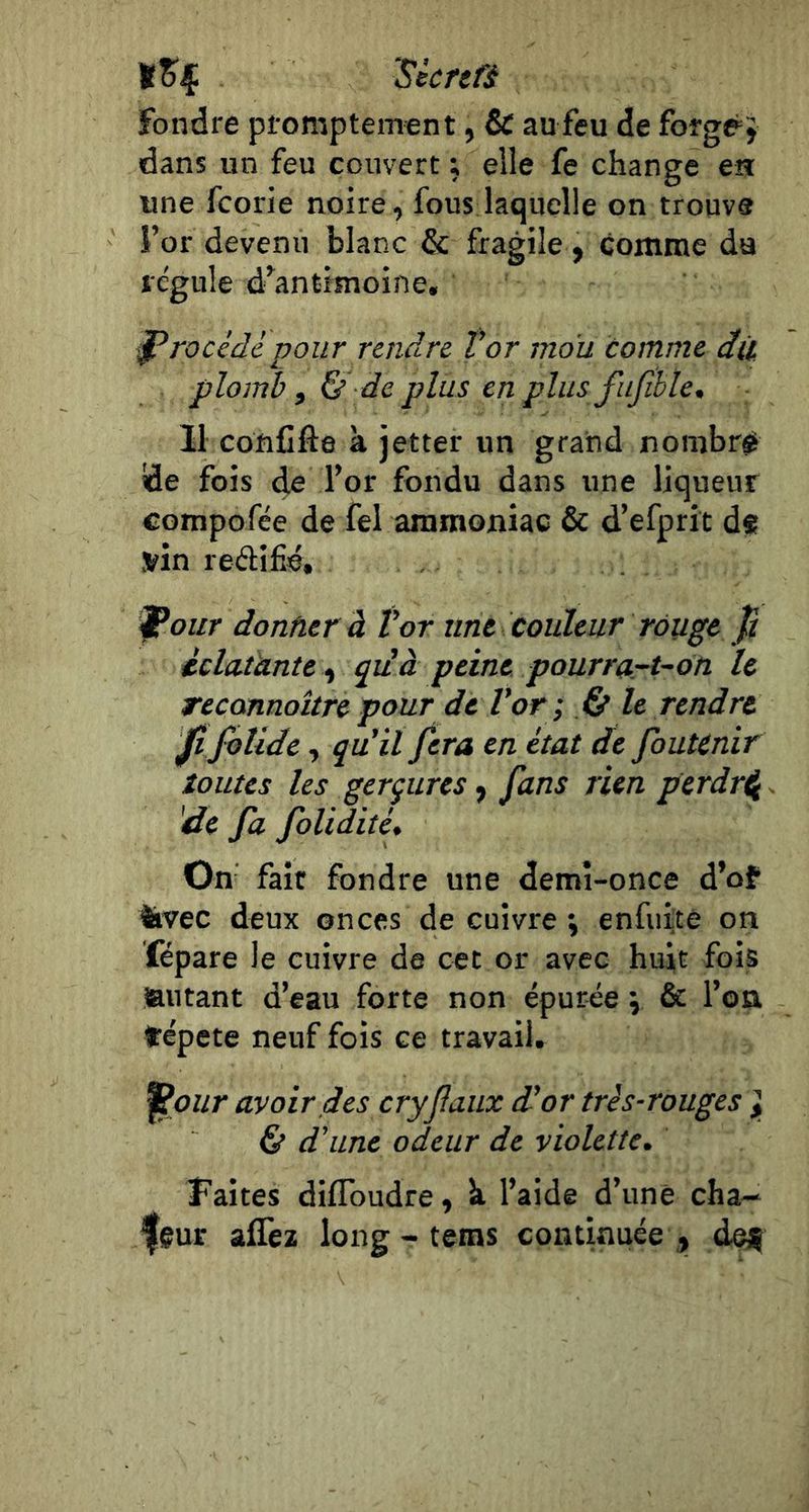 tSç ‘Sécrtü fondre promptement, &amp; au feu de forge^y dans un feu couvert ; elle fe change en une fcorie noire, fous laquelle on trouve l’or devenu blanc &amp; fragile , comme du régule d’antimoine, J^roùdc pour rendre. Vor mou comme dù plomb , &amp; de plus en plus fujihle, 11 conCfle à jetter un grand nombré de fois de l’or fondu dans une liqueur compofée de fel ammoniac &amp; d’efprit df vin reélifié, Ij^our donner à Vor une couleur rouge p iclcUànte ^ qiià peine pourrurt~dn le recannoître pour de Vor -, le rendre JîfoUdc, qu'il fera en état de foutènir îoiites les gerçures ^ fans rien perdr^. 'de fa folidité. On fait fondre une demi-once d’of iivec deux onces de cuivre j enfuite on fépare le cuivre de cet or avec huit fois autant d’eau forte non épurée j &amp; l’on tépete neuf fois ce travail. |Po//r avoir des cryfaiix d'or très-rouges ], &amp; d'une odeur de violette. Faites diflbudre, h l’aide d’une cha- feur alTez long - teras continuée , def