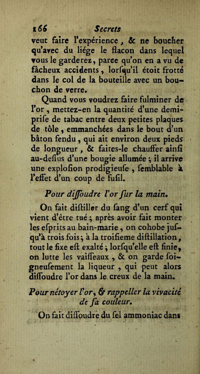 veut faire l'expérience, &amp; ne boucher qu'avec du liège le flacon dans lequel vous le garderez f paree qu’on en a vu de fâcheux accidents, lorfqu’il étoic frotté dans le col de la bouteille avec un bou- chon de verre. Quand vous voudrez faire fulminer de l’or , mettez-en la quantité d’une demi- prife de tabac entre deux petites plaques de tôle y emmanchées dans le bout d’un bâton fendu, qui ait environ deux pieds de lotmueur, &amp; faites-le chauffer ainli au-deflus d’une bougie allumée \ il arrive une explofîon prodigieufe , femblable à l’effet d’un coup de fufîl. Pour dijfbudre Vor fur la main. On fait difliller du fang d’un cerf qui vient d’être tué ; après avoir fait monter les efprits au bain-marie y on cohobe juf- qu’à trois foisÿ à la troifieme diflillation, tout le fixe eft exalté ; lorfqu’elle eft finie, on lutte les vaiffeaux , &amp; on garde foi- gneufement la liqueur , qui peut alors diffoudre l’or dans le creux de la main. PournétoyerVory &amp; rappeller la vivacité de fa couleur. On fait diffoudre du Tel ammoniac dans