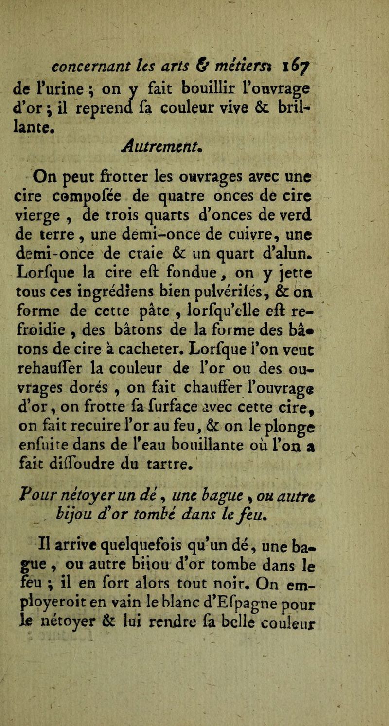 de l’urine ; on y fait bouillir l’ouvrage d’or ÿ il reprend fa couleur vive 6c bril- lante. Autrement, On peut fïotter les ouvrages avec une cire compofée de quatre onces de cire vierge , de trois quarts d’onces de verd de terre, une demi-once de cuivre, une demi-once de craie 6c un quart d’alun. Lorfque la cire eft fondue, on y jette tous ces ingrédîens bien pulvérilés, 6c on forme de cette pâte , lorfqu’elle eft re- froidie , des bâtons de la forme des bâ* tons de cire à cacheter. Lorfque i’on veut rehaufler la couleur de l’or ou des ou- vrages dorés , on fait chauffer l’ouvrage d’or, on frotte fa furface avec cette cire, on fait recuire l’or au feu, 6c on le plonge enfuite dans de l’eau bouillante où l’on a fait diffoudre du tartre. Pour nétoyerun dé, une bague, ou autre bijou à!or tombé dans U feu. Il arrive quelquefois qu’un dé, une ba- gue , ou autre bijou d’or tombe dans le feu ; il en fort alors tout noir. On em- pioyeroit en vain le blanc d’Efpagne pour le nétoyer 6c lui rendre fa belle couleur