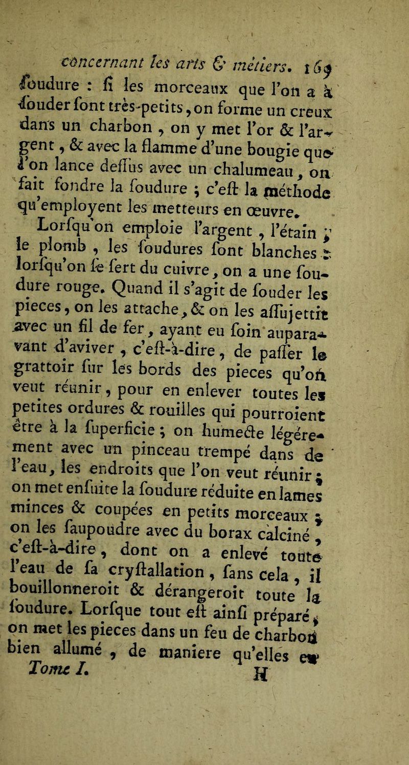 füudiire : fî les morceaux que l’on a k ■ibuder font très-petits,on forme un creux dans un charbon , on y met l’or &amp; l’ar-*' Fent y &amp; avec la flamme d’une bougie quo- on lance defîus avec un chalumeau, on fait fondre la foudure ; c’eft la méthode qu’employent les metteurs en oeuvre» Lorfqu on emploie l’argent , l’étain L’ le plomb , les foudures font blanches ï lorfqu’on fè fert du cuivre, on a une fou- dure rouge. Quand il s’agit de fouder les pièces, on les attache,&amp; on les affujettit Avec un fil de fer , ayant eu foin aupara^ vant d’aviver , c’eft-à-dire, de paffer le giattoir fur les bords des pièces qu’oA veut réunir, pour en enlever toutes les petites ordures &amp; rouilles qui pourroient être à la fuperficie ; on humede légère- ment avec un pinceau trempé dans de ' l’eau, les endroits que l’on veut réunir • on met enfuite la foudure réduite en lames minces &amp; coupées en petits morceaux i on les faupoudre avec du borax calciné c eft-a-dire, dont on a enlevé toute 1 eau de fa cryftallation , fans cela il bouillonneroit &amp; dérangeroit toute h foudure. Lorfque tout eft ainfi préparé* on met les pièces dans un feu de charboti bien allumé , de maniéré qu’elles e» Tome L W