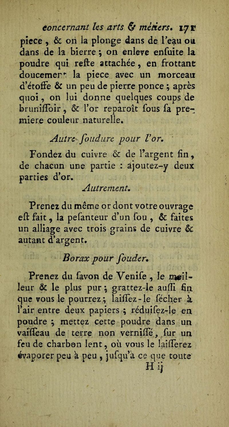 piece , &amp; on la plonge dans de l’eau ou. dans de la bierre ÿ on enleve enfuite la poudre qui refte attachée, en frottant doucemer*: la piece avec un morceau d’étoffe &amp; un peu de pierre ponce ; après quoi, on lui donne quelques coups de bruniflbir, &amp; l’or reparoît fous fa pre- mière couleur naturelle. Autre' foudurc pour Vor. Fondez du cuivre &amp; de l’argent fin, de chacun une partie : àjoutez-y deux parties d’or. Autrement. Prenez du même or dont votre ouvrage eft fait, la pefanteur d’un fou , &amp; faites un alliage avec trois grains de cuivre &amp; autant d’argent. Borax pour fouder. Prenez du favon de Venife , le meil- leur &amp; le plus pur ^ grattez-le aulfi fin que vous le pourrez ; laiffez-le fécher à l’air entre deux papiers ; réduifez-le en poudre ; mettez cette poudre dans un vaiffèau de terre non vernifle, fur un feu de charben lent, où vous le laiflerez évaporer peu k peu , iufqu’k ce que toute Hij
