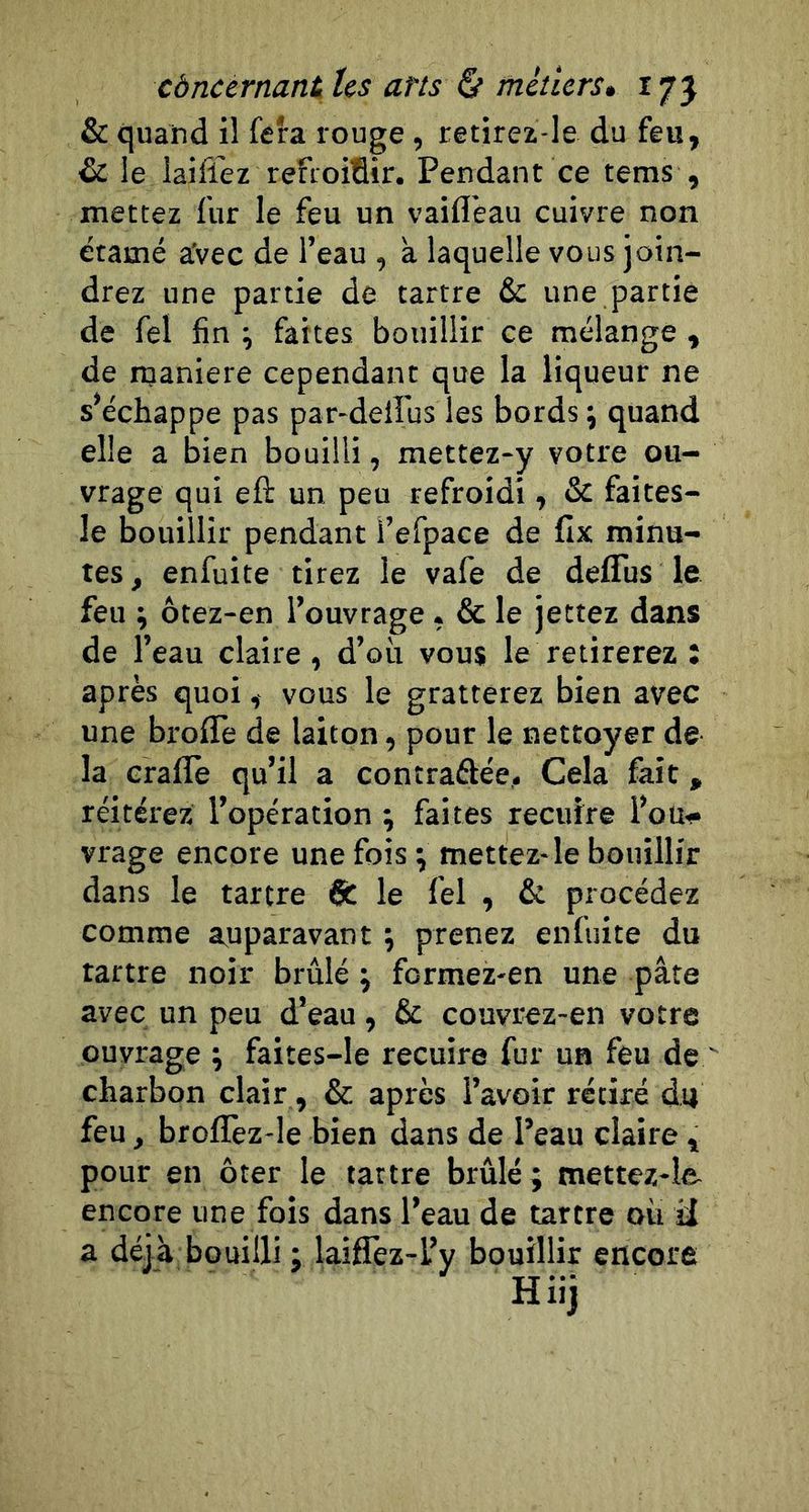 &amp; quand il fera rouge, retirez-le du feu, &amp; le laifl'ez refroifiir. Pendant ce tems , mettez fur le feu un vaifleau cuivre non étamé aVec de l’eau , a laquelle vous join- drez une partie de tartre &amp; une partie de fel fin ^ faites bouillir ce mélange , de rnaniere cependant que la liqueur ne s’échappe pas par-delfus les bords j quand elle a bien bouilli, mettez-y votre ou- vrage qui eft un peu refroidi, &amp; faites- le bouillir pendant l’efpace de fix minu- tes, enfuite tirez le vafe de defliis le feu ; ôtez-en l’ouvrage, &amp; le jettez dans de l’eau claire , d’où vous le retirerez : après quoi, vous le gratterez bien avec une broffe de laiton, pour le nettoyer de la erallè qu’il a contraftée. Cela fait, réitérez l’opération ; faites recuire l’ou- vrage encore une fois \ mettez-le bouillir dans le tartre 6c le fel , &amp; procédez comme auparavant j prenez enfuite du tartre noir brûlé ; formez-en une pâte avec un peu d’eau, 6c couvrez-en votre ouvrage \ faites-le recuire fur un feu de charbon clair, 6c après l’avoir rétiré du feu, broflèz-le bien dans de l’eau claire , pour en ôter le tattre brûlé; mettez-le encore une fois dans l’eau de tartre ou Ü a déjà bouilli ; laiflèz-l’y bouillir encore Hiij
