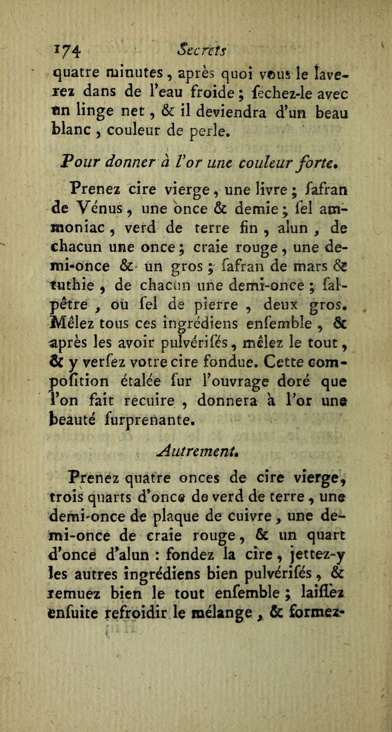 quatre luinutes, après quoi vous le îave- rea dans de l’eau froide ; fechez-le avec ®n linge net, &amp; il deviendra d’un beau blanc , couleur de perle. Pour donner à Vor une couleur forte* Prenez cire vierge, une livre ; fafran de Vénus, une bnce &amp; demie; fel am- moniac , verd de terre fin , alun , de chacun une once; craie rouge, une de- mi-once &amp; un gros ; fafran de mars &amp; Tuthie , de chacun une demi-once ; fal- pêtre , ou fel de pierre , deux gros. Mêlez tous ces ingrédiens enfemble , &amp; après les avoir pulvérifés, mêlez le tout, &amp; y verfez votre cire fondue. Cette com- pofition étalée fur l’ouvrage doré que l’on fait recuire , donnera a l’or une beauté furprenante. Autrement* Prenez quatre onces de cire vierge, trois quarts d’onc# de verd de terre, une demi-once de plaque de cuivre, une de- mi-once de craie rouge, &amp; un quart d’once d’alun : fondez la cire, jettez-y les autres ingrédiens bien pulvérifés, &amp; remuez bien le tout enfemble ; laiflèz enfuite refroidir le mélange , &amp; formez-
