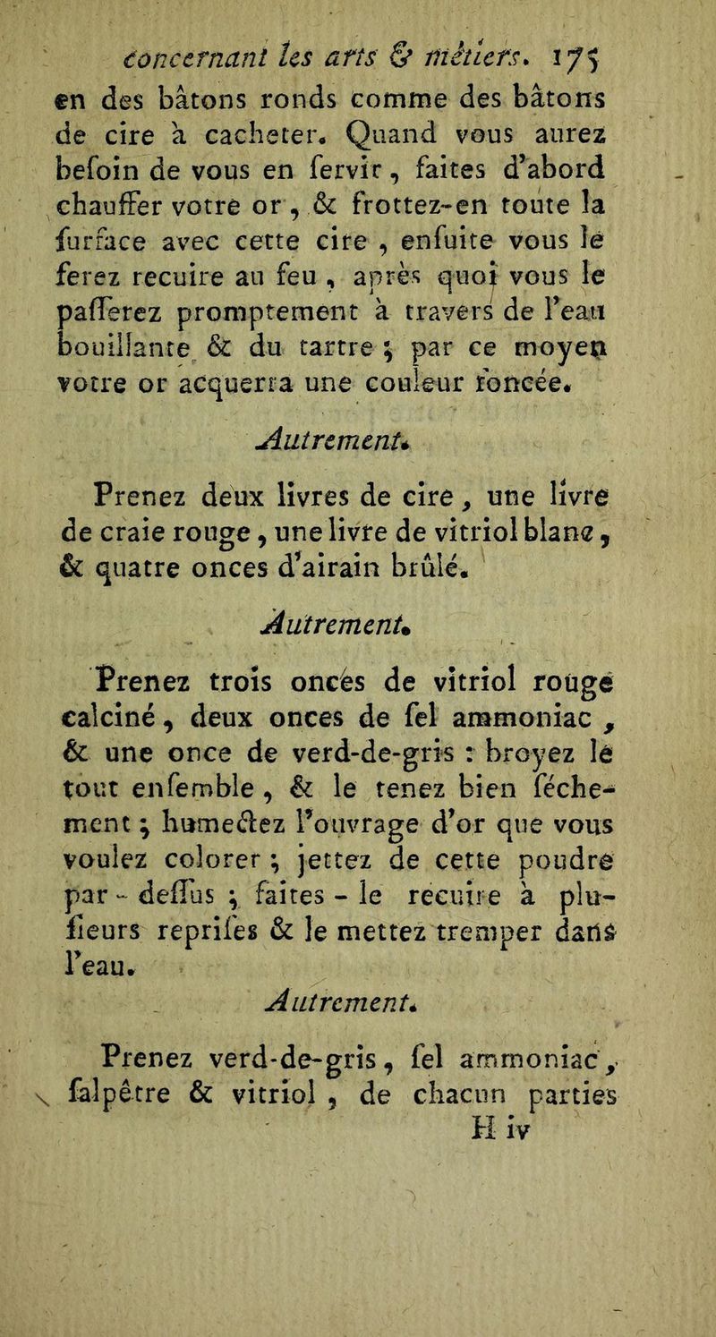 en des bâtons ronds comme des bâtons de cire â cacheter. Quand vous aurez befoin de vous en fervir, faites d’abord chauffer votre or , &amp; frottez-en toute la furface avec cette cire , enfuite vous lé ferez recuire au feu , après quo^ vous le pafferez promptement à travers de l’eau bouillante &amp; du tartre % par ce moyeç votre or acquerra une couleur foncée. Autrement* Prenez deux livres de cire, une livre de craie rouge, une livre de vitriol blanc , &amp; quatre onces d’airain brûlé. Autrement* Prenez trois oncès de vitriol rouge calciné, deux onces de fel ammoniac , &amp; une once de verd-de-gris : broyez lé tout enfemble, &amp; le tenez bien féche^ ment ; humeéfez l’ouvrage d’or que vous vouiez colorer ; jettez de cette poudre par - deffus ; faites - le recuire à plu- fîeurs reprifes &amp; le mettez tremper dailâ l’eau. Autrement* Prenez verd-de-gris, fel ammoniac, \ falpêtre &amp; vitriol , de chacun parties H iv
