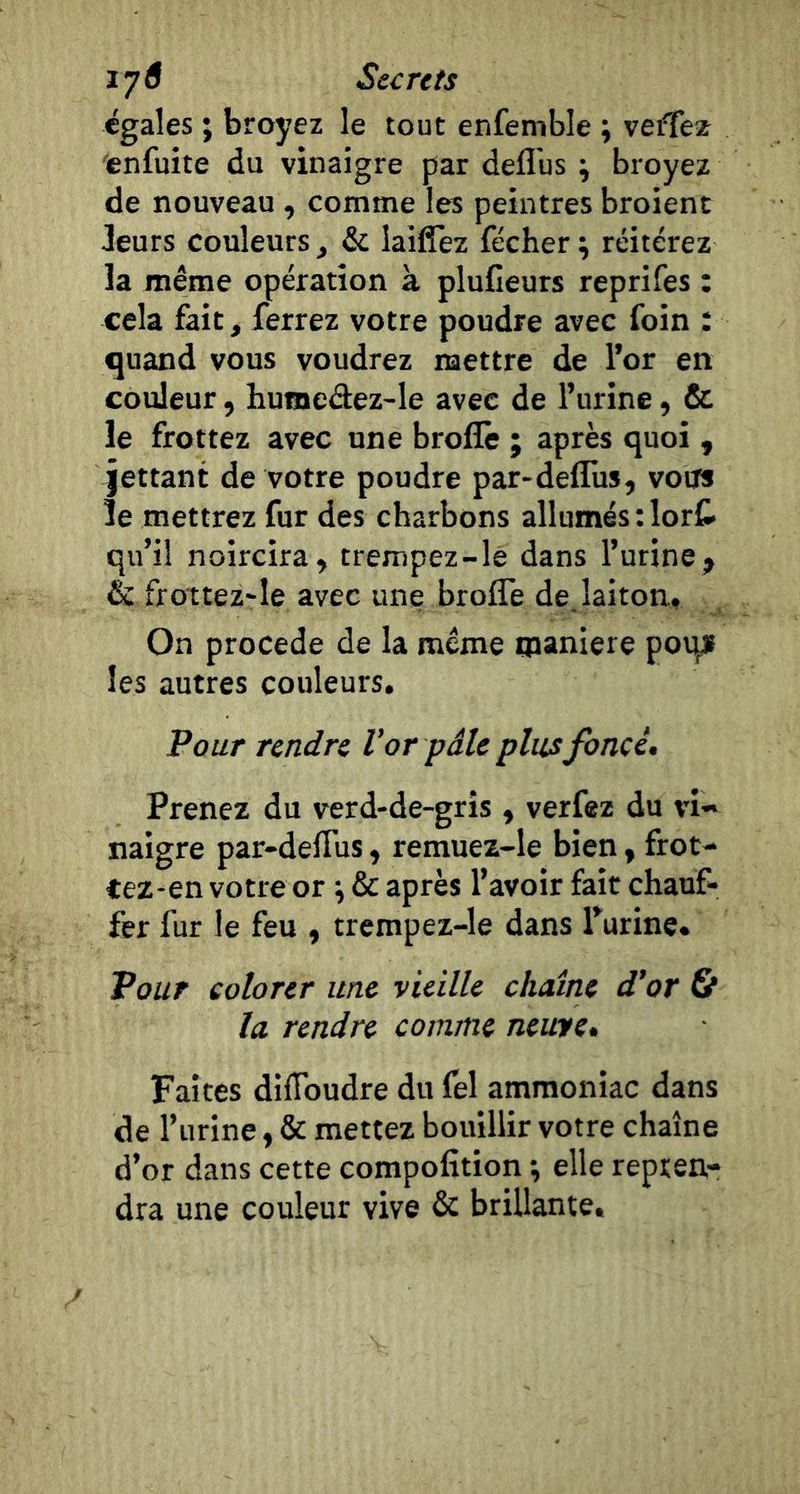 égales ; broyez le tout enfemble ; veflfeï enfuite du vinaigre par deflus \ broyez de nouveau , comme les peintres broient Jeurs couleurs ^ &amp; laifîèz fécher ; réitérez la même opération à plufieurs reprifes : cela fait, ferrez votre poudre avec foin : quand vous voudrez mettre de l’or en couleur, humedez-le avec de l’urine, fit le frottez avec une broflê ; après quoi , jettant de votre poudre par-defliis, votïs le mettrez fur des charbons allumés :lorf> qu’il noircira, trempez-le dans l’urine, &amp; frottez'le avec une brofle de, laiton. On procédé de la même oianiere poqf les autres couleurs. Pour rendre V or pâle plus foncé. Prenez du verd-de-gris , verfez du vi- naigre par-defius, remuez-le bien, frot- Cez^en votre or \ &amp; après l’avoir fait chauf- fer fur le feu , trempez-le dans Turine. Pour colorer une vieille chaîne d’or 6* la rendre comme neuve. Faîtes difibudre du fel ammoniac dans de l’urine, &amp; mettez bouillir votre chaîne d’or dans cette compofition ; elle repren- dra une couleur vive &amp; brillante»