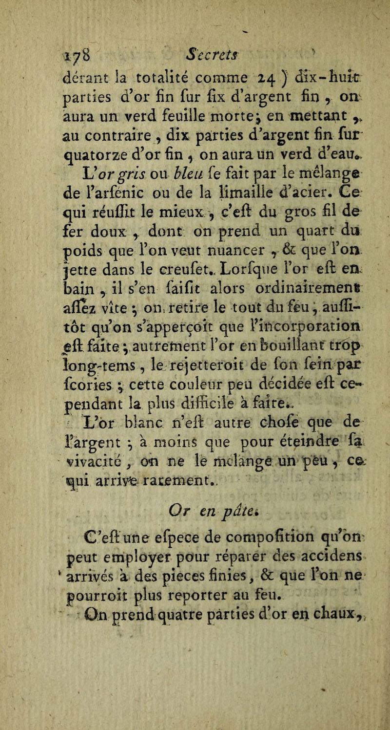 dérant la totalité comme 24 ) dix-huit* parties d’or fin fur fix d’argent fin , on aura un verd feuille niortej en mettant au contraire , dix parties d’argent fin fur quatorze d’or fin , on aura un verd d’eau» U or gris ou bleu fe fait par le mélange de l’arfénic ou de la limaille d’acier. Ge qui réulEt le mieux , c’eft du gros fil de fer doux ^ dont on prend un quart du poids que l’on veut nuancer , &amp; que l’on jette dans le creufet.. Lorfqiie l’or eft en. bain , il s’en faifit alors ordinairement allez vite ^ oni retire le tout du feu, aufli- tôt qu’on s’àpperçoit que l’incorporation eft faites autrement l’or en bouillant trop long'tems, le rejetteroit de fon fein par feories v cette couleur peu décidée eft ce- pendant la plus difficile à faire*. L’or blanc n’eft autre chofe que de l’argent -, à moins que pour éteindre fa vivacité , on ne lé mclange un pfeu , C6; qui arrive rarement.. Or en pâtci G’eft une efpece de compofition qu’bn peut employer pour réparer des accidens ' arrivés a des pièces finies, &amp; que l’on ne pourroit plus reporter au feu. ûn prend quatre parties d’or en chaux,,