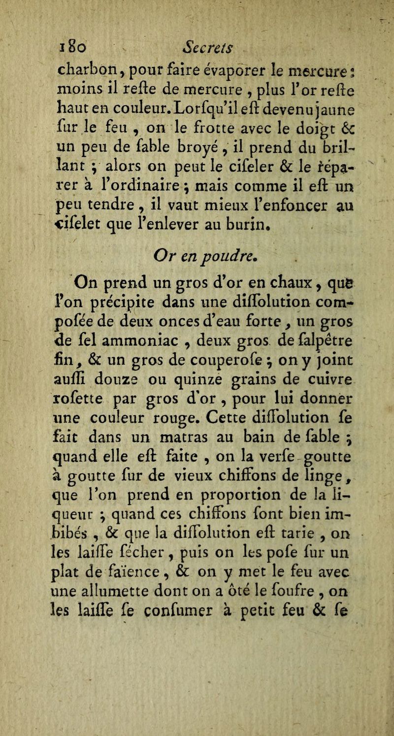 charbon, pour faire évaporer le mercure ; moins il refte de mercure , plus l’or refte haut en couleur. Lorfqu’il eft devenu jaune fur le feu , on le frotte avec le doigt &amp; un peu de fable broyé , il prend du bril- lant y alors on peut le cifeler &amp; le répa- rer a l’ordinaire ÿ mais comme il eft un peu tendre , il vaut mieux l’enfoncer au cifelet que l’enlever au burin. Or en poudre. On prend un gros d’or en chaux, que l’on précipite dans une diflblution com- pofée de deux onces d’eau forte , un gros de fel ammoniac , deux gros de falpêtre fin, &amp; un gros de couperofe i on y joint aulli douze ou quinze grains de cuivre xofette par gros d’or, pour lui donner une couleur rouge. Cette difl’olution fe fait dans un matras au bain de fable ; quand elle eft faite , on la verfe goutte à goutte fur de vieux chiffons de linge , que l’on prend en proportion de la li- queur ; quand ces chiffons font bien im- bibés , &amp; que la diffolution eft tarie , on les laiffe fécher, puis on les pofe fur un plat de faïence, &amp; on y met le feu avec une allumette dont on a ôté le foufre , on les laiffe fe confumer à petit feu &amp; fe