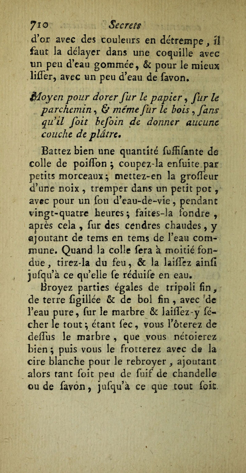 d’or avec des couleurs en détrempe, îl faut la délayer dans une coquille avec un peu d’eau gommée, &amp; pour le mieux lifler, avec un peu d’eau de favon. idoyen pour dorer fur le papier, fur U parchemin, &amp; même fur le bois, fans qu’il foit hefoin de donner aucune couche de plâtre. Battez bien une quantité fulEfante de colle de poiflbn j coupez-la enfuite par petits morceaux; mettez-en la grofleur d’une noix , tremper dans un petit pot, avec pour un fou d’eau-de-vie, pendant vingt-quatre heures ; faites-la fondre , après cela , fur des cendres chaudes, y ajoutant de tems en tems de l’eau com- mune. Quand la colle fera k moitié fon- due , tirez-la du feu, &amp; la laiflez ainfi jufqu’à ce qu’elle fe réduife en eau. Broyez parties égales de tripoli fin, de terre Cgillée &amp; de bol fin , avec 'de l’eau pure, furie marbre &amp; laifïez-y fé- cher le tout ; étant fec, vous l’ôterez de defliis le marbre , que vous nétoierez bien ; puis vous le frotterez avec de la cire blanche pour le rebroyer , ajoutant alors tant foit peu de fuif de chandelle ou de favon, jufqu’k ce que tout foit