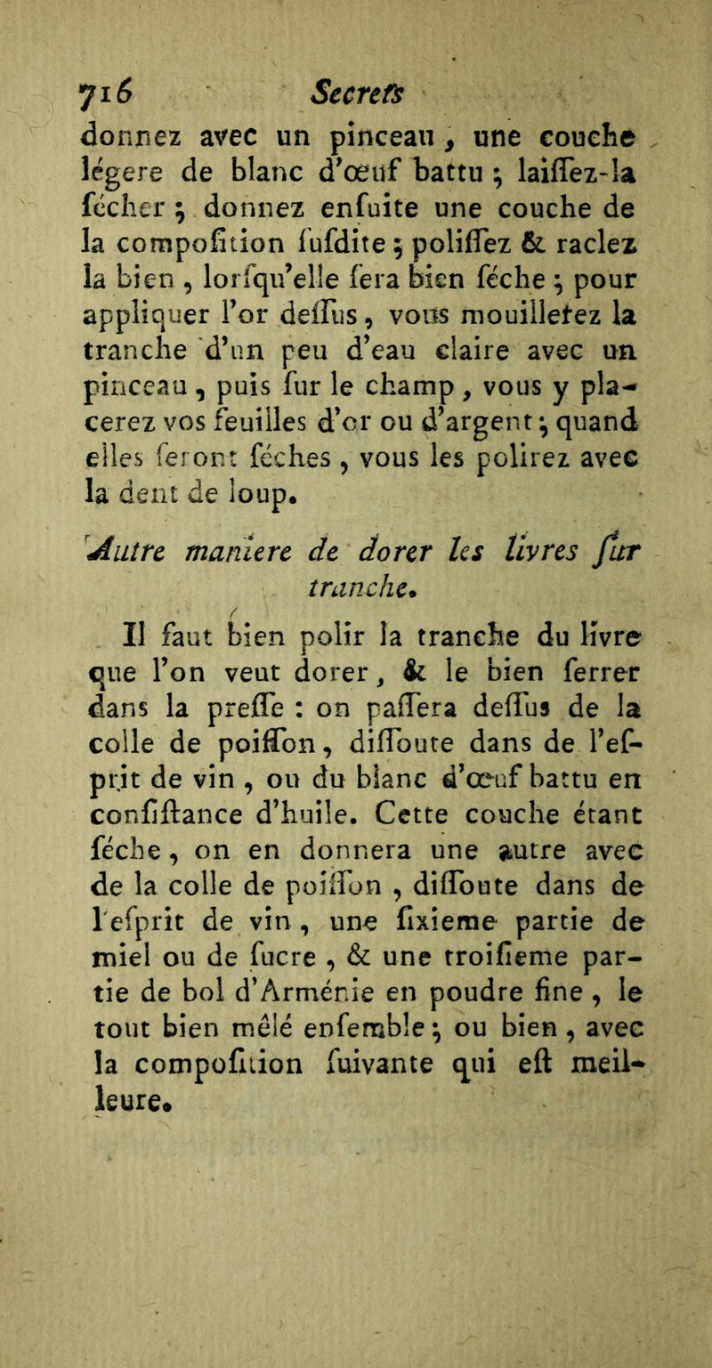 donnez avec un pinceau, une couche légère de blanc d’oeuf battu ; laiffez-îa féclier ; donnez enfuite une couche de la compofition lufdite ; poliflez &amp; raclez la bien , lorfqu’elle fera bien féche \ pour appliquer l’or delTus, vous mouilletez la tranche d’un peu d’eau claire avec un pinceau, puis fur le champ, vous y pla- cerez vos feuilles d’or ou d’argent ^ quand elles feront féches, vous les polirez avec la dent de loup. 'Autre maniéré de dorer les livres fur tranche. Il faut bien polir la tranche du livre que l’on veut dorer, &amp; le bien ferrer dans la prefle : on pafTera deflus de la colle de poiCon, diflbute dans de l’ef- pr.it de vin , ou du blanc d’œuf battu en conliftance d’huile. Cette couche étant féche, on en donnera une autre avec de la colle de poilfon , diflToute dans de l'efprit de vin, une fixieme partie de miel ou de fucre , &amp; une troifieme par- tie de bol d’Arménie en poudre fine , le tout bien mêlé enfemble \ ou bien , avec la compofition fuivante qui eft meil- leure.