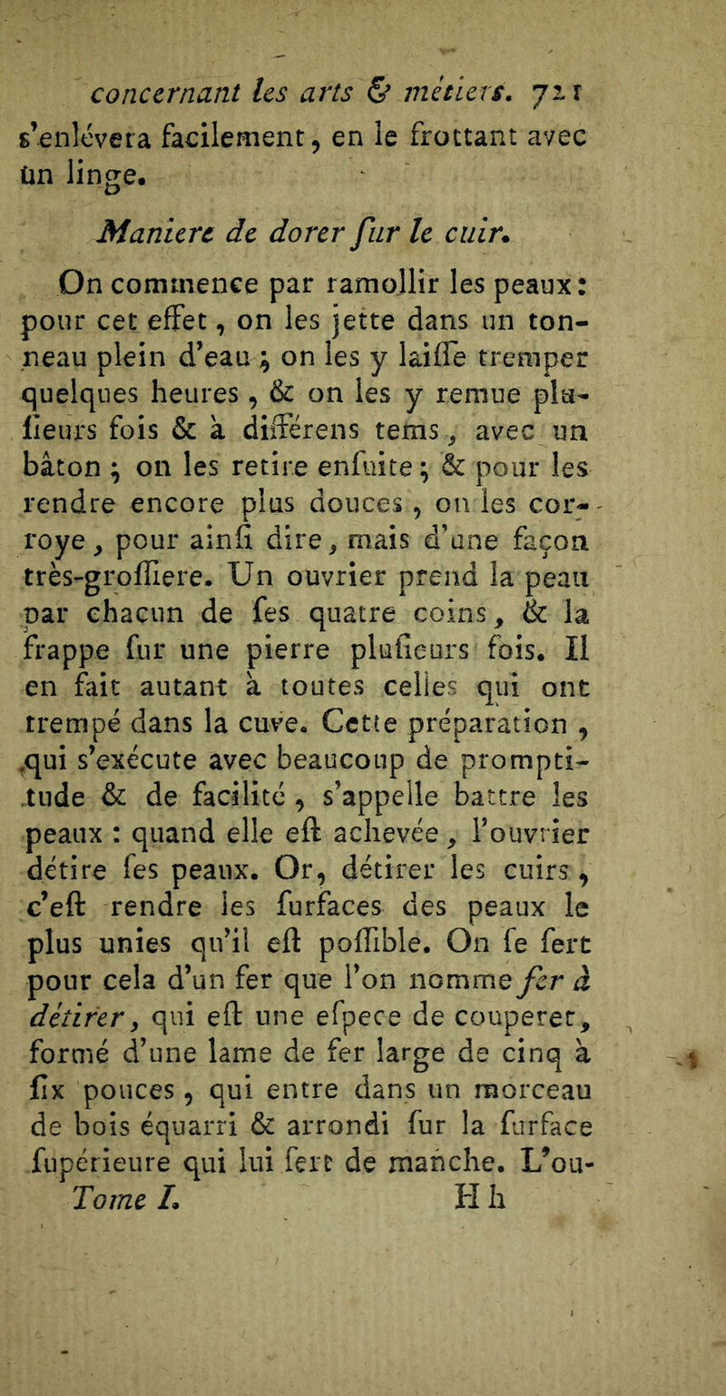 s’enlèvera facilement, en le frottant avec ün linge. Maniéré de dorer fur le cuir. On commence par ramollir les peaux : pour cet effet, on les jette dans un ton- neau plein d’eau ; on les y laifTe tremper quelques heures, &amp; on les y remue pla- ceurs fois &amp; a diîFérens tems, avec un bâton ; on les retire enfuite ; &amp; pour les rendre encore plus douces, on les cor- royé, pour ainfi dire, mais d’une façon très-grofîîere. Un ouvrier prend la peau par chacun de fes quatre coins, &amp; la frappe fur une pierre plufieurs fois. Il en fait autant â toutes celles qui ont trempé dans la cuve. Cette préparation , .qui s’exécute avec beaucoup de prompti- tude &amp; de facilité, s’appelle battre les peaux : quand elle eft achevée , l’ouvrier détire fes peaux. Or, détirer les cuirs, c’eft rendre les furfaces des peaux le plus unies qu’il eft poffible. On fe fert pour cela d’un fer que l’on nomme fer à détirer, qui eft une efpece de couperet, formé d’une lame de fer large de cinq à Cx pouces, qui entre dans un morceau de bois équarri &amp; arrondi fur la furface fupérieure qui lui fert de manche. L’ou- Tome I. H h