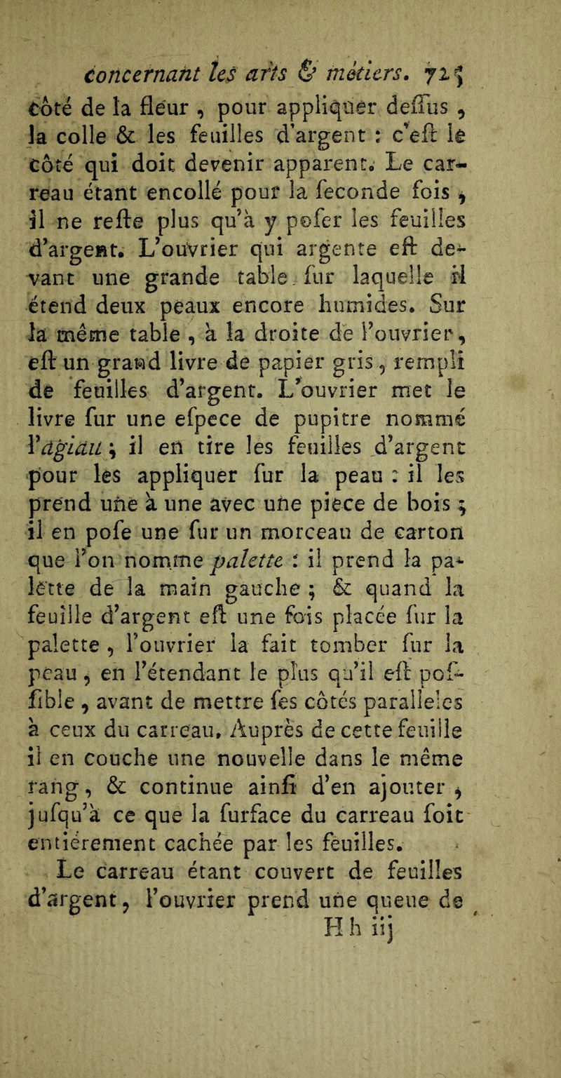 côté de la fleur , pour appliquer defîus , la colle &amp; les feuilles d’argent : c’eft lê côté qui doit devenir apparent. Le car- reau étant encollé pour la fécondé fois ^ il ne refte plus qu’à y pofer les feuilles d’argent. L’ouvrier qui argente eft de- vant une grande table , fur laquelle il étend deux peaux encore humides. Sur la même table , à la droite de l’ouvrier, eft un grand livre dé papier gris, rempli de feuilles d’argent. L’ouvrier met le livre fur une efpece de pupitre nommé Vâgidil ; il en tire les feuilles d’argent pour les appliquer fur la peau : il les prend une à une avec une pièce de bois ; il en pofe une fur un morceau de carton que l’on nomme palette il prend la pa-^ lette de la main gauche ; &amp; quand la feuille d’argent eft une fois placée fur la palette, l’ouvrier la fait tomber fur la peau, en l’étendant le plus qu’il eft pof^ fible , avant de mettre fes côtés parallèles à ceux du carreau. Auprès de cette feuille il en couche une nouvelle dans le même rang, &amp; continue ainft d’en ajouter ^ jufqu’à ce que la furface du carreau foit entièrement cachée par les feuilles. Le carreau étant couvert de feuilles d’argent, l’ouvrier prend une queue de H h iij