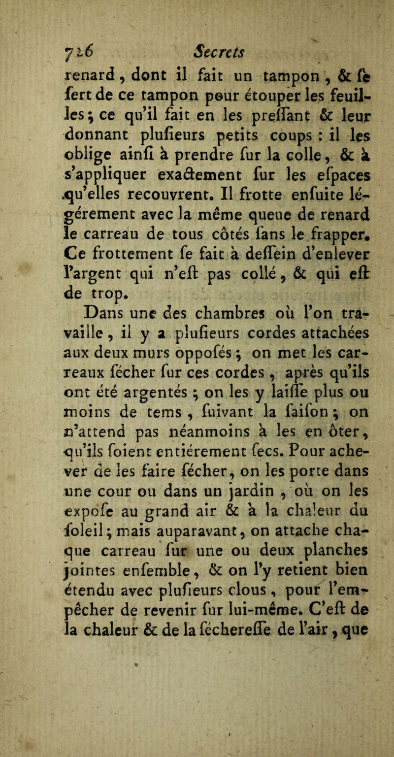 renard, dont il fait un tampon , &amp; (e fert de ce tampon peur étouper les feuil- les; ce qu’il fait en les preflànt &amp; leur donnant plulieurs petits coups : il les oblige ainfi à prendre fur la colle, &amp; k s’appliquer exaâement fur les efpaces .qu’elles recouvrent. Il frotte enfuite lé- gèrement avec la même queue de renard le carreau de tous côtés fans le frapper. Ce frottement fe fait à deflein d’enlever l’argent qui n’eft pas collé, &amp; qiii eft de trop. Dans une des chambres où l’on tra- vaille , il y a plufieurs cordes attachées aux deux murs oppofés ; on met les car- reaux fécher fur ces cordes , après qu’ils ont été argentés ; on les y laifle plus ou moins de tems , fuivant la faifon ; on n’attend pas néanmoins à les en ôter» qu’ils foient entièrement fecs. Pour ache- ver de les faire fécher, on les porte dans une cour ou dans un jardin , où on les expofe au grand air &amp; a la chaleur du foleil; mais auparavant, on attache cha- que carreau fur une ou deux planches jointes enfemble, &amp; on l’y retient bien étendu avec plufieurs clous , pour l’em- pêcher de revenir fur lui-même. C’eft de la chaleur 6c de la fécherelTe de l’air, que