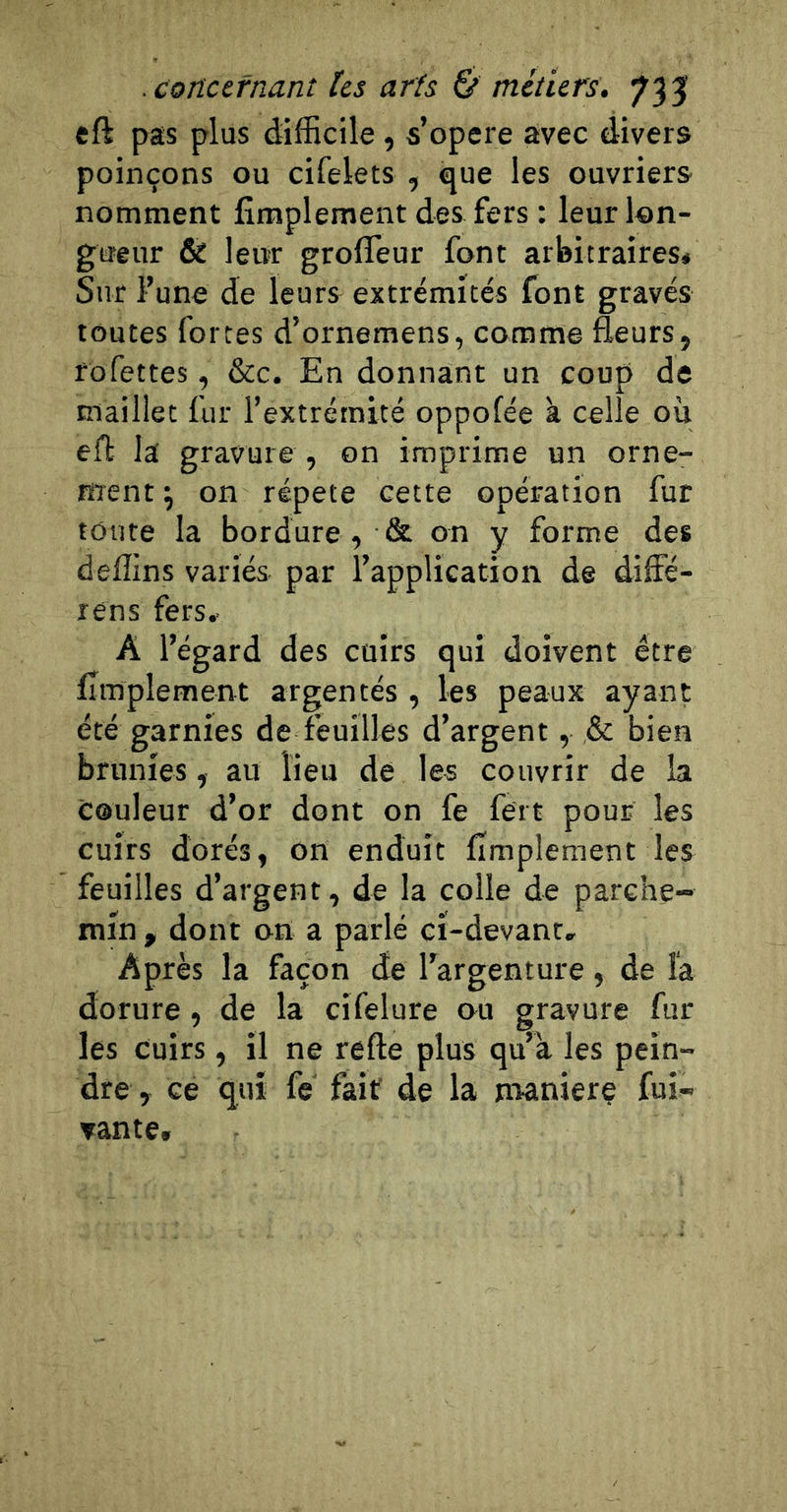 eft pas plus difficile, s’opère avec divers poinçons ou cifelets , que les ouvriers nomment iîmplement des fers : leur lon- gueur &amp; leur grofifeur font arbitraires* Sur l’une de leurs extrémités font gravés toutes fortes d’ornemens, comme fleurs, rofettes, &amp;c. En donnant un coup de maillet fur l’extrémité oppofée à celle où efl la gravure , on imprime un orne- ment ^ on répété cette opération fur toute la bordure , &amp; on y forme des deflins variés par l’application de diffé- rens fers, A l’égard des cuirs qui doivent être Amplement argentés , les peaux ayant été garnies de feuilles d’argent, ,&amp; bien brunies, au lieu de les couvrir de la couleur d’or dont on fe fert pour les cuirs dorés, on enduit Amplement les feuilles d’argent, de la colle de parche- min , dont on a parlé cï-devant. Après la façon de l’argenture, de la dorure, de la cifelure ou gravure fur les Cuirs, il ne refte plus qu’a les pein- dre , ce qui fé fait' de la naaniere fui- ▼ante.