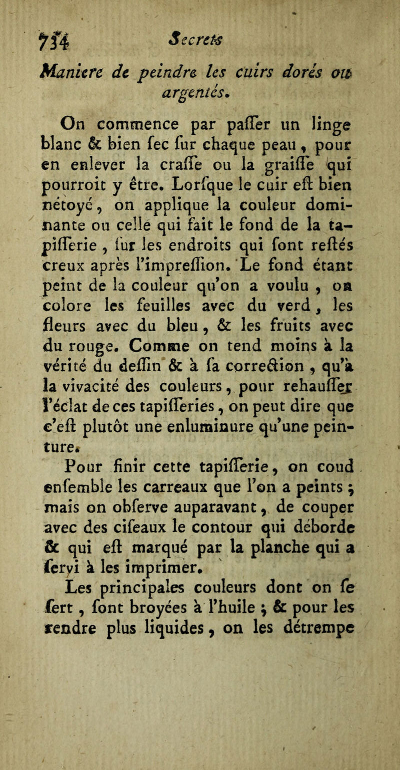 Manière de peindre les cuirs dorés oit argentés. On commence par pafîèr un linge blanc &amp; bien fec fur chaque peau, pour en enlever la cralTe ou la graifle qui pourroit y être. Lorfque le cuir eft bien nétoyé, on applique la couleur domi- nante ou celle qui fait le fond de la ta- piflerie , fur les endroits qui font refte's creux après rimpreflion. Le fond étant peint de la couleur qu’on a voulu , oa colore les feuilles avec du verd, les fleurs avec du bleu, &amp; les fruits avec du rouge. Comme on tend moins à la vérité du deflln &amp; à fa correâion , qu’à la vivacité des couleurs, pour rehaufl^ l’éclat de ces tapifleries, on peut dire que c’eft plutôt une enluminure qu’une pein- ture» Pour finir cette tapiflerie, on coud enfemble les carreaux que l’on a peints \ mais on obferve auparavant, de couper avec des cifeaux le contour qui déborde &amp; qui efl marqué par la planche qui a ieryi à les imprimer. Les principales couleurs dont on le fert, font broyées à l’huile &amp; pour les rendre plus liquides, on les détrempe