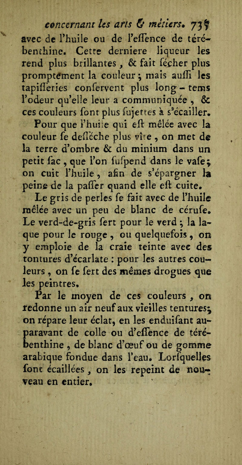 avec de Thuile ou de l’eflènce de téré- benthine. Cetre derniere liqueur les rend plus brillantes , &amp; fait fécher plus promptement la couleur; mais aufli les tapifî'eries confervent plus long - tems l’odeur qu’elle leur a communiquée , &amp; ces couleurs font plus fujettes à s’écailler. Pour que i’huiie qui eft mêlée avec la couleur fe deüéche plus vite , on met de la terre d’ombre &amp; du minium dans un petit fac , que l’on fufpend dans le vafe j on cuit l’huile, afin de s’épargner ht peine de la paffer quand elle eft cuite. Le gris de perles fe fait avec de l’huile mêlée avec un peu de blanc de cérufe. Le verd-de-gris fert pour le verd ; la la- que pour le rouge , ou quelquefois , on y emploie de la craie teinte avee des tentures d’écarlate : pour les autres cou- leurs , on fe fert des mêmes drogues que les peintres. Par le moyen de ces couleurs , on redonne un air neuf aux vieilles tentures^ on répare leur éclat, en les enduifant au- paravant de colle ou d’elTence de téré- benthine , de blanc d’œuf ou de gomme arabique fondue dans l’eau. Lorfquelles font écaillées , on les repeint de nou- veau en entier.