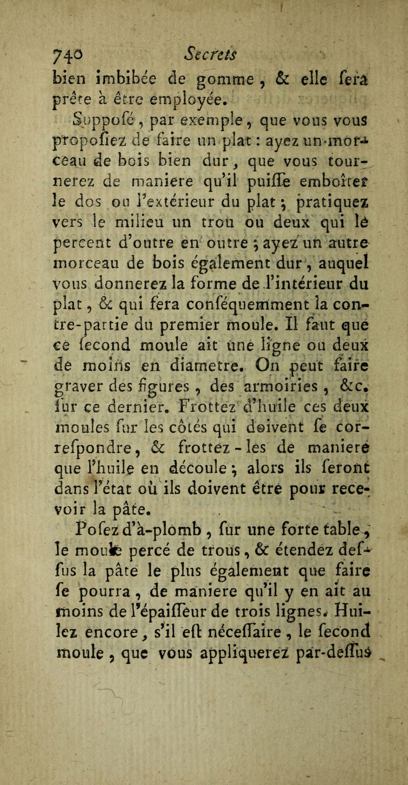 74&lt;3 Secrets bien imbibée de gomme , &amp; elle fei'â prête à être employée. Suppofé , par exemple, que vous vous ptopofiez de faire un plat : ayez un-mora- ceau de bois bien dur, que vous tour- nerez de maniéré qu’il puiflè emboîtef le dos ou l’extérieur du plat ; pratiquez vers le milieu un trou ou deux qui lô percent d’outre en outré j ayez un autre morceau de bois également dur , auquel vous donnerez la forme de l’intérieur du plat, &amp; qui fera conféqiierriment la con- tre-partie du premier moule. Ï1 faut que ce (eeond moule ait une ligne ou deux de moins en diamètre. On peut faii'e graver des figures, des armoiries , &amp;c, fur ce dernier. Frottez d’huile ces deux moules fin les côtés qui doivent fe cor- refpondre, &amp; frottez-les de maniéré que l’huile en découle •, alors ils feront dans l’état où ils doivent être pour rece- voir la pâte. Fofezd’à-plomb , fur une forte table , le monte percé de trous, &amp; étendez def-* fus la pâte le plus également que faire fe pourra, de maniéré qu’il y en ait au moins de l’épaifTeur de trois lignes. Hui- lez encore, s’il eft néceflàire , le fécond moule , que vous appliquerez pair-defTuà