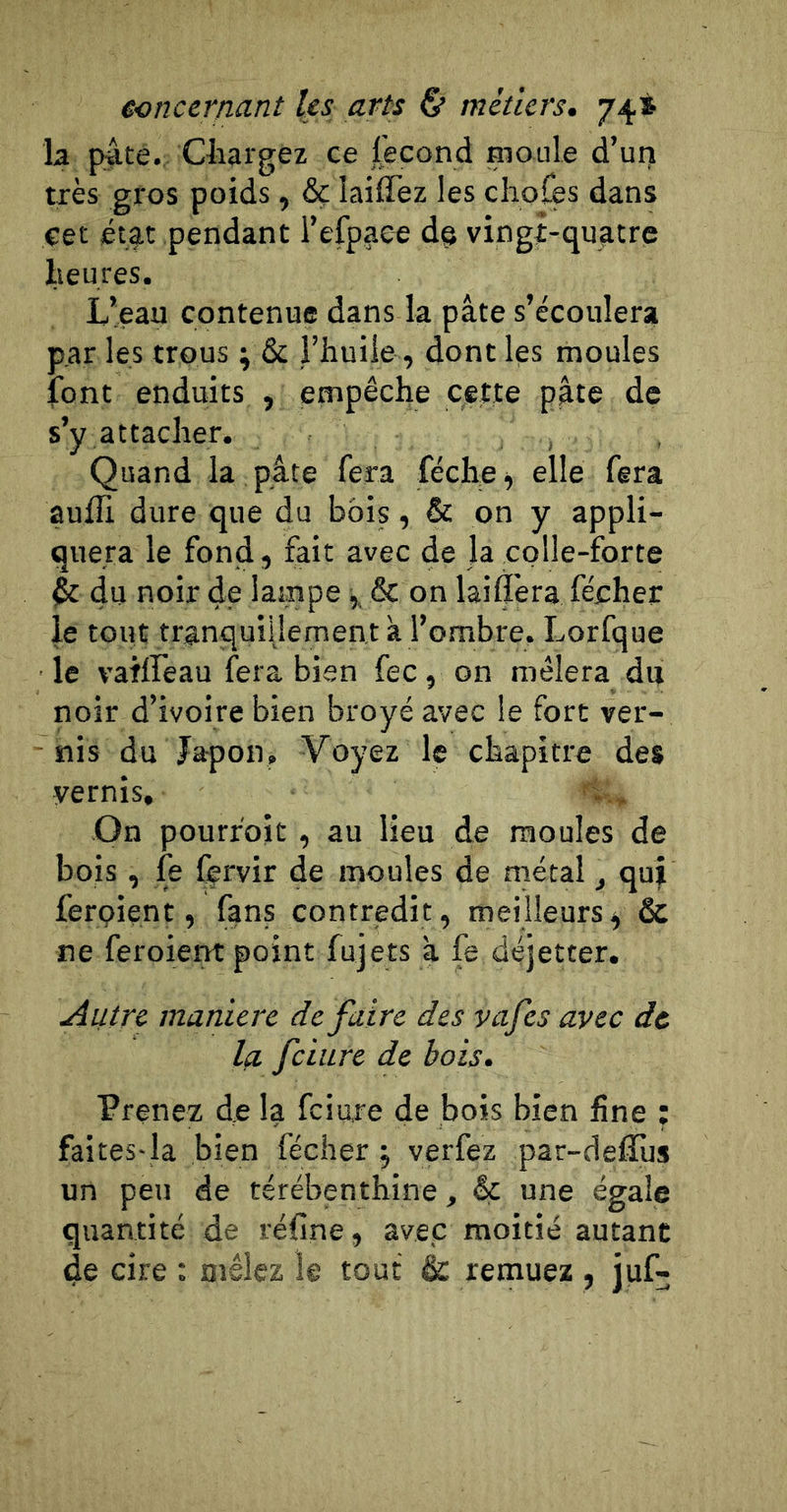 la pâte. Chargez ce lecond moule d’urj très gros poids, ôç laiffez les cliofès dans cet étjit pendant l’efpaee de vingi-quatre heures. L’eau contenue dans la pâte s’écoulera par les trous ^ &amp; l’huile, dont les moules font enduits , empêche cette pâte de s’y attacher. , Quand la pâte fera féche ^ elle fera aulTi dure que du bois, &amp; on y appli- quera le fond, fait avec de la colle-forte 4c du noir de lampe ^ &amp; on laiÇera fécher le tout tranquiilement à l’ombre. Lorfque le vaiffeau fera bien fec, on mêlera du noir d’ivoire bien broyé avec le fort ver- ^ nis du Japon. Voyez le chapitre des vernis. On pourfoit , au lieu de moules de bois , fe ffrvir de moules de métal, qui ferpient, fans contredit, meilleurs^ &amp; ne feroient point fujets a fe déjetter. Autre maniéré dé faire des yafes avec de la fciure de bois. Prenez de la fciure de bois bien fine ; faites-la bien fécher j verfez par-defîùs un peu de térébenthine, &amp; une égale quantité de réfine, avec moitié autant de cire : mêlez le tout &amp;: remuez , juf-