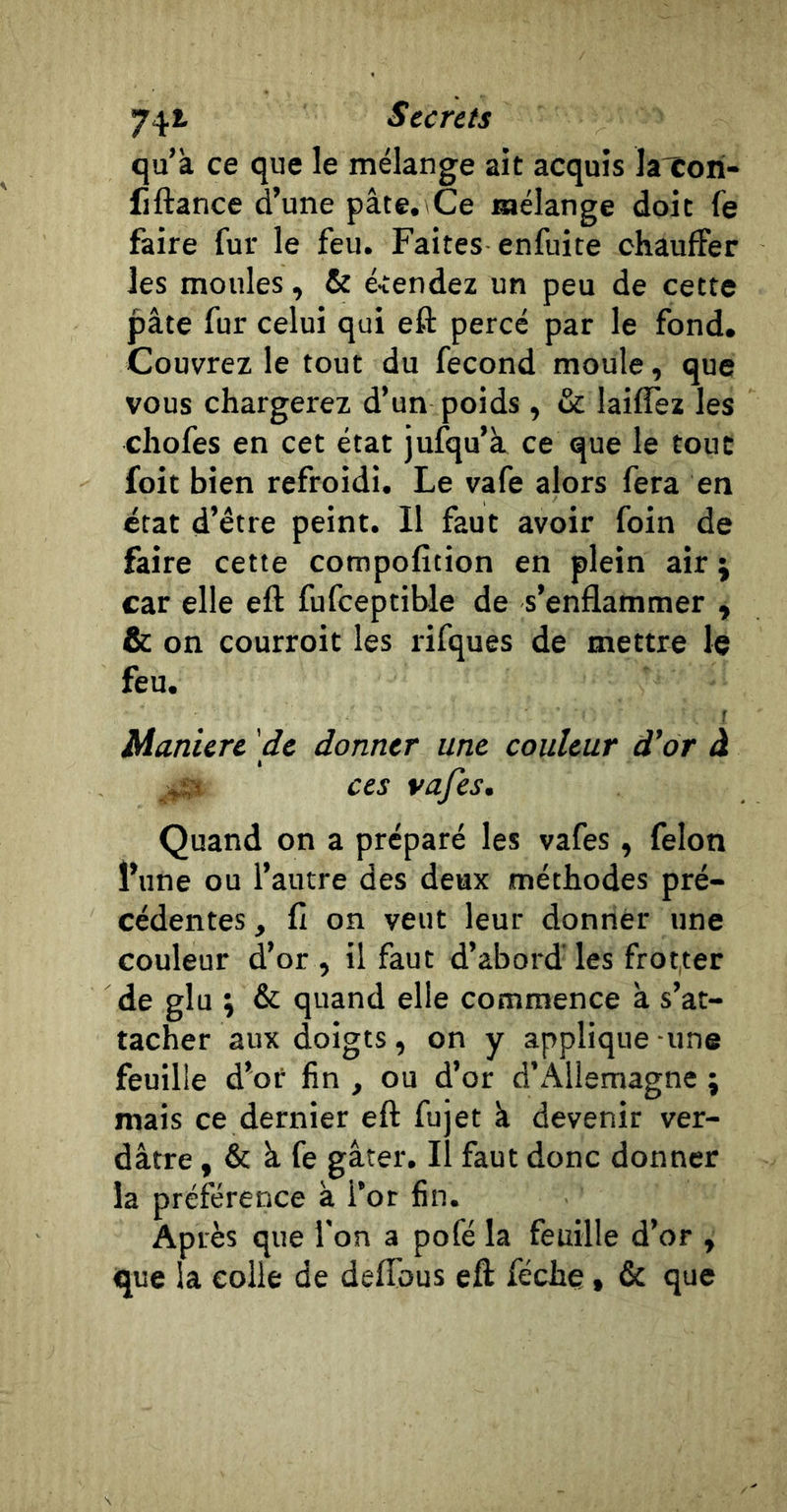 74*- Surets qu’à ce que le mélange ait acquis la'Cori- fiftance d’une pâte. Ce mélange doit fe faire fur le feu. Faites enfuite chauffer les moules, &amp; é-tendez un peu de cette pâte fur celui qui eft percé par le fond. Couvrez le tout du fécond moule, que vous chargerez d’un poids, &amp; laiffez les chofes en cet état jufqu’k ce que le tout foit bien refroidi. Le vafe alors fera en état d’être peint. Il faut avoir foin de faire cette compofîtion en plein air ; car elle eft fufceptible de s’enflammer , &amp; on courroit les rifques de mettre le feu. r Manière de donner une couleur d'or à « Quand on a préparé les vafes , félon l’une ou l’autre des deux méthodes pré- cédentes , fl on veut leur donner une couleur d’or , il faut d’abord'les frotter de glu ; &amp; quand elle commence à s’at- tacher aux doigts, on y applique -une feuille d’or fin , ou d’or d’Allemagne ; mais ce dernier eft fujet à devenir ver- dâtre , &amp; à fe gâter, il faut donc donner la préférence à l’or fin. Après que l’on a pofé la feuille d’or , que la colle de delTous eft féchç, &amp; que