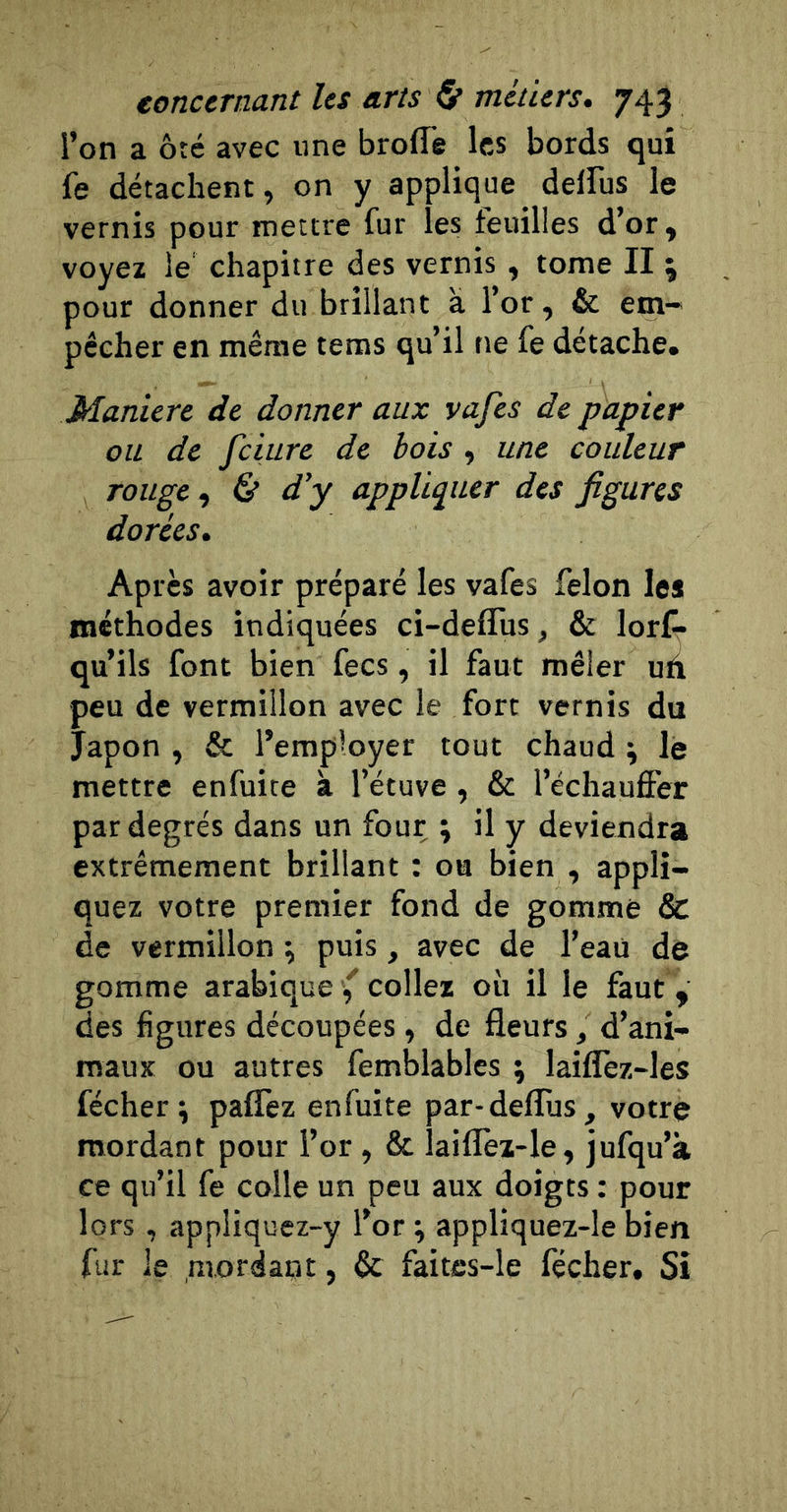 l’on a ôté avec «ne broffê les bords qui fe détachent, on y applique delfus le vernis pour mettre fur les feuilles d’or, voyez le chapitre des vernis , tome II j pour donner du brillant à l’or, &amp; em-^ pécher en même tems qu’il ne fe détache. Maniéré de donner aux vafes de papier ou de fciure de bois , une couleur rouge ^ &amp; d’y appUpter des figures dorées. Après avoir préparé les vafes félon les méthodes indiquées ci-deflus, &amp; lorf» qu’ils font bien fecs, il faut mêler uà peu de vermillon avec le fort vernis du Japon , &amp; l’employer tout chaud ; le mettre enfuite à l’étuve, &amp; l’échauffer par degrés dans un four ; il y deviendra extrêmement brillant : ou bien , appli- quez votre premier fond de gomme &amp; de vermillon \ puis, avec de l’eaü de gomme arabique collez où il le faut , des figures découpées , de fleurs, d’ani- maux ou autres femblables \ laiffez-les fécher ; paffez enfuite par-defTus, votre mordant pour l’or , &amp; laiflèi-le, jufqu’à ce qu’il fe colle un peu aux doigts : pour lors , appliquez-y l’or ; appliquez-le bien fur le mordant, &amp; faites-le fécher. Si