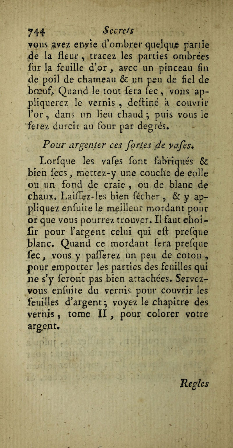 vous avez envie d’ombrer quelque partie de la fleur, tracez les parties ombrées fur la feuille d’or, avec un pinceau fin de poil de chameau &amp; jun peu de fiel de bœuf, Quand le tout fera lec, voys ap- pliquerez le vernis , deftiné à couvrir î’or, dans un lieu chaud*, puis vous le ferez durcir au four par degrés. Pour argenter ces fçries de vajes. Lorfque les vafes font fabriqués &amp; bien fecs, mettez-y une couche de colle ou un fond de craie, ou de blanc de chaux. LaifTez-les bien fécher , &amp; y ap- pliquez enfuiîe le meilleur mordant pour or que vous pourrez trouver. Il faut ehoi- flr pour l’argent celui qui efi: prefque blanc. Quand ce mordant fera prefque fec, vous y paflêrez un peu de coton , pour emporter les parties des feitilles qui ïie s’y feront pas bien attachées. Servez- vous enfuite du vernis pour couvrir les feuilles d’argent; voyez le chapitre des vernis, tome II, pour colorer votre argent. Réglés