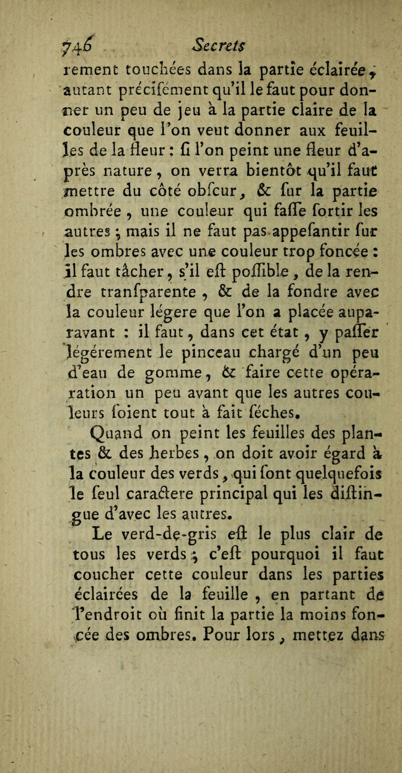 74^ SecreU rement touchées dans la partie éclairée^ autant précifément qu’il le faut pour don- ner un peu de jeu à la partie claire de la couleur que l’on veut donner aux feuil- les de la fleur : C l’on peint une fleur d’a- près nature, on verra bientôt qu’il faut mettre du côté obfcur, &amp; fur la partie ombrée , une couleur qui fafle fortir les autres ^ mais il ne faut pas appefantir fur les ombres avec une couleur trop foncée : il faut tâcher, s’il eft poflible, de la ren- dre tranfparente , &amp; de la fondre avec la couleur légère que l’on a placée aupa- ravant : il faut, dans cet état, y paflèr îégéiement le pinceau chargé d’un peu d’eau de gomme, &amp; faire cette opéra- ration un peu avant que les autres cou- leurs foient tout à fait féches. Quand on peint les feuilles des plan- tes &amp; des herbes , on doit avoir égard à la couleur des verds, qui font quelquefois le feul caraélere principal qui les dillin- gue d’avec les autres. Le verd-de-gris efl: le plus clair de tous les vends ^ c’eft pourquoi il faut coucher cette couleur dans les parties éclairées de la feuille , en partant dé Tendroit où finit la partie la moins fon- cée des ombres. Pour lors, mettez dans