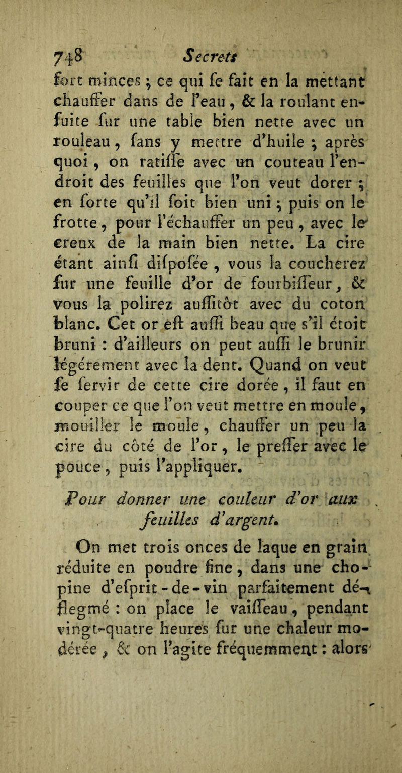 fort minces ; ce qui fe fait én la mettant chauffer dans de Peau , &amp; la roulant en- fuite fur une table bien nette avec un rouleau, fans y mettre d’huile ; après quoi, on ratifie avec un couteau l’en- droit des feuilles que l’on veut dorer ; en force qu’il foit bien uni ^ puis on le frotte, pour l’échauffer un peu , avec le' creux de la main bien nette. La cire étant ainfi difpofée , vous la coucherez fur une feuille d’or de fourbiffeur, &amp; vous la polirez auffitôt avec du coton blanc. Cet or èft aufîi beau que s’il étoit bi'uni : d’ailleurs on peut aufîi le brunir légèrement avec la dent. Quand on veut fe fervir de cette cire dorée, il faut en couper ce que l’on veut mettre en moule y mouiller le moule, chauffer un peu la cire du côté de l’or, le prefTer avec le pouce, puis l’appliquer. Pour donner une couleur d'or aux feuilles d'argent. On met trois onces de laque en grain réduite en poudre fine, dans une cho-- pine d’efprit-de-vin parfaitement dé-r flegmé : on place le vaifTeau, pendant vingt-quatre heures fur une chaleur mo- dérée , 6c on l’agite fréquemment ; alors-