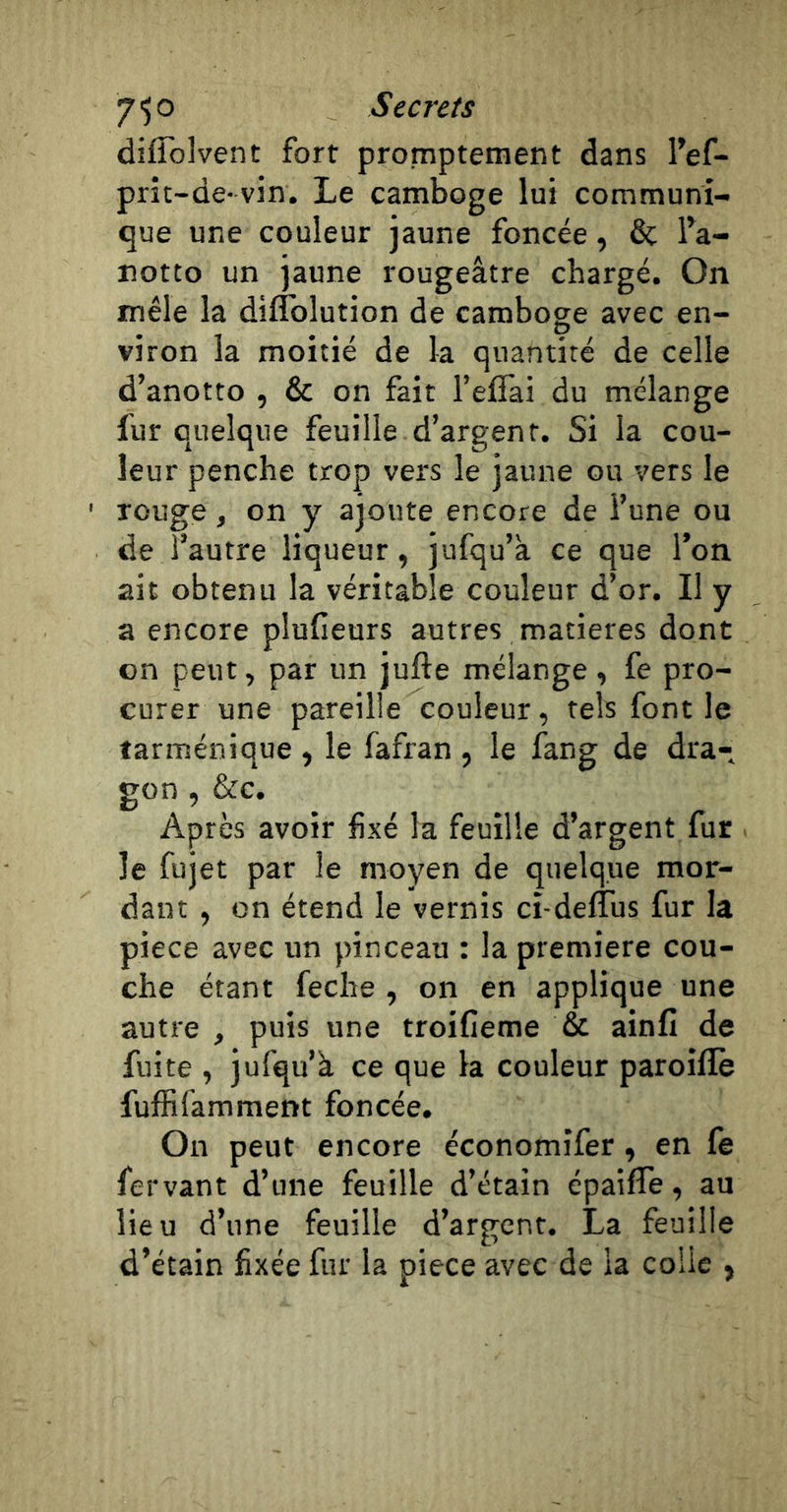 diffolvent fort promptement dans l’ef- prit-de-vin. Le camboge lui communi- que une couleur jaune foncée, &amp; fa- notto un jaune rougeâtre chargé. On mêle la diflblution de camboge avec en- viron la moitié de la quantité de celle d’anotto , &amp; on fait l’eflai du mélange fur quelque feuille d’argent. Si la cou- leur penche trop vers le jaune ou vers le ' rouge, on y ajoute encore de l’une ou de l’autre liqueur, jufqu’à ce que l’on ait obtenu la véritable couleur d’or. Il y a encore plufieurs autres matières dont on peut, par un jufte mélange, fe pro- curer une pareille couleur, tels font le tarménique , le fafran , le fang de dra- gon , &amp;c. Après avoir fixé la feuille d’argent fur le fujet par le moyen de quelque mor- dant , on étend le vernis ci-deflus fur la piece avec un pinceau : la première cou- che étant feche , on en applique une autre , puis une troifieme &amp; ainfi de fuite , jufqu’à ce que la couleur paroifle fuffifamment foncée. On peut encore économifer, en fe fervant d’une feuille d’étain épaifle, au lieu d’une feuille d’argent. La feuille d’étain fixée fur la piece avec de la colle ,