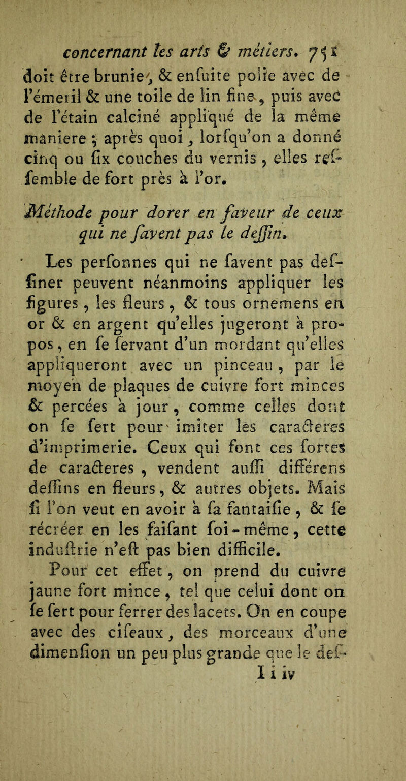 doit être brunie, &amp; enfuite polie avec de l’émeril &amp; une toile de lin fine-, puis avec de l’étain calciné appliqué de la même maniéré v après quoi, lorfqu’on a donné cinq ou fix couches du vernis , elles rel- Temble de fort près à i’or. Méthode pour dorer en faveur de ceux qui ne favent pas le dejjin. Les perfonnes qui ne favent pas def- finer peuvent néanmoins appliquer les figures, les fleurs , &amp; tous ornemens en or &amp; en argent qu’elles jugeront à pro- pos, en fe fervant d’un mordant qu’elles appliqueront avec un pinceau, par ié moyen de plaques de cuivre fort minces &amp; percées à jour, comme celles dont on fe fert pour - imiter lés caracleres d’imprimerie. Ceux qui font ces fortes de caraderes , vendent auffi dilFérens deffins en fleurs, &amp; autres objets. Mais fi l’on veut en avoir a fa fantaifie , &amp; fe récréer en les faifant foi - même , cette induflrie n’eft pas bien difficile. Pour cet effet, on prend du cuivre jaune fort mince, tel que celui dont on fe fert pour ferrer des lacets. On en coupe avec des cifeaux, des morceaux d’une dimenfion un peu plas grande que le def- I i iv