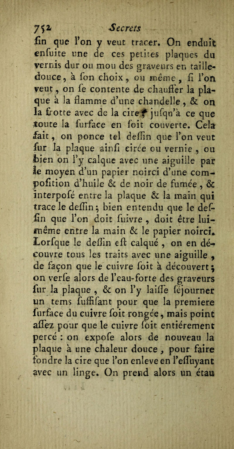 Secrets fin que l’on y veut tracer. On enduit enfuite une de ces petites plaques du vernis dur ou mou des graveurs en taille- douce, à fon choix, ou même, fi l’on veut, on fe contente de chauffer la pla- que à la flamme d’une chandelle, &amp; on la ffotte avec de la ciref jufqo’à ce que toute la furface en foit couverte. Cela fait, on ponce tel deffm que l’on veut fur la plaque ainfi cirée ou vernie , ou laien bn l’y calque avec une aiguille par îe moyen d’un papier noirci d’une corn- pofition d’huile &amp; de noir de fumée, &amp; interpofé entre la plaque &amp; la main qui trace le deflin ; bien entendu que le def- fin que l’on doit fuivre, doit être lui- même entre la main &amp; le papier noirci. Lorfque le deflin eft calqué , on en dé- couvre tous les traits avec une aiguille , de façon que le cuivre foit à découvert ; on verfe alors de l’eau-forte des graveurs fur la plaque , &amp; on l’y laiffe (ejourner un tems fuffifant pour que la première furface du cuivre foit rongée, mais point affez pour que le cuivre foit entièrement percé : on expofe alors de nouveau la plaque à une chaleur douce, pour faire fondre la cire que l’on enleve en l’effuyant avec un linge. On prend alors un étau