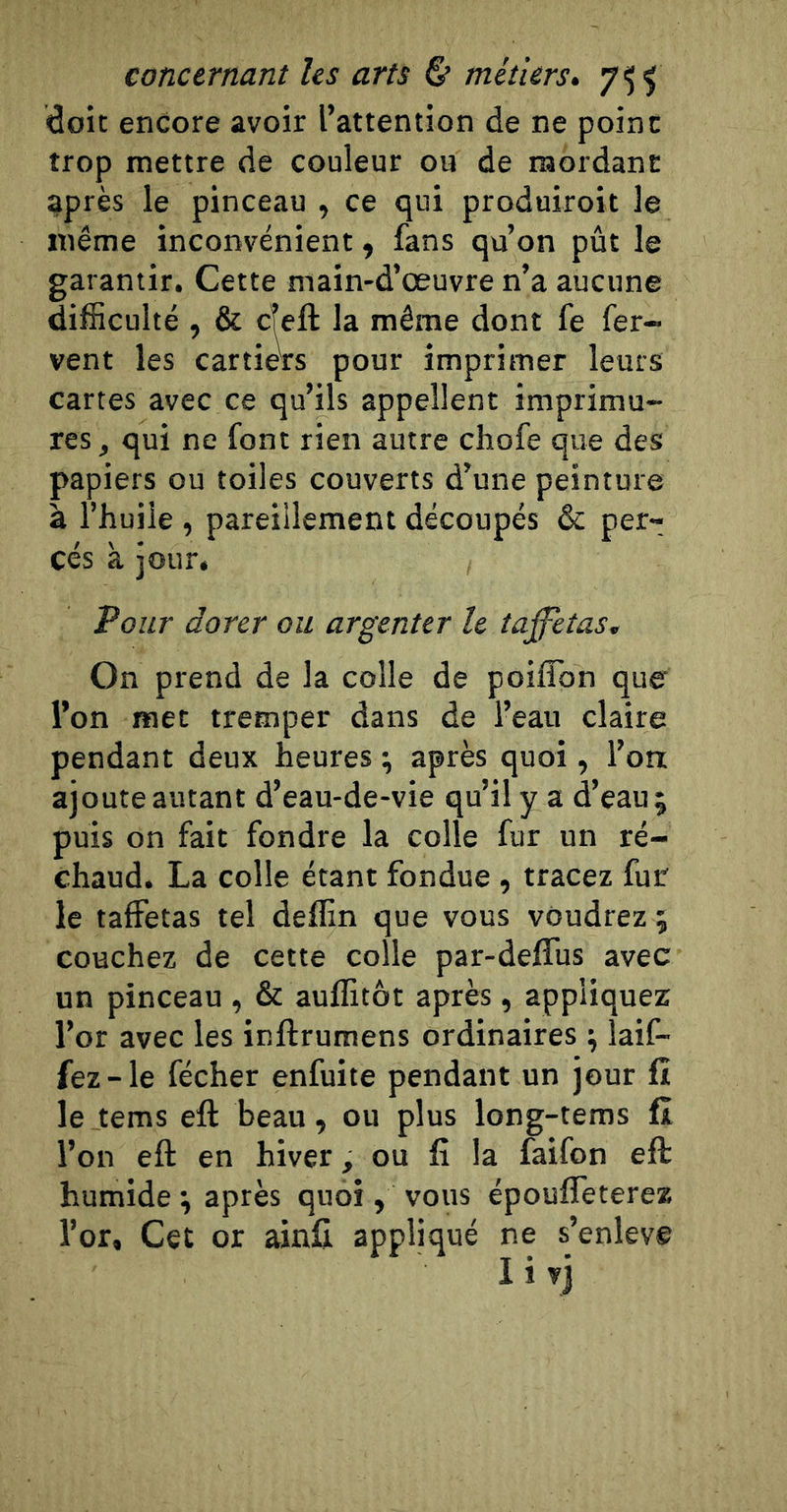 doit encore avoir l’attention de ne point trop mettre de couleur ou de mordant: après le pinceau , ce qui produiroit le même inconvénient, fans qu’on pût le garantir. Cette main-d’œuvre n’a aucune difficulté , &amp; cTeft la même dont fe fer- vent les car tiers pour imprimer leurs cartes avec ce qu’ils appellent imprimu- res, qui ne font rien autre chofe que des papiers ou toiles couverts d’une peinture à l’huile , pareillement découpés &amp; per- cés à jour. Pour dorer ou argenter le taffetas. On prend de la colle de poiflbn que' l’on met tremper dans de l’eau claire pendant deux heures ^ après quoi , l’oa ajoute autant d’eau-de-vie qu’il y a d’eau; puis on fait fondre la colle fur un ré- chaud. La colle étant fondue, tracez fur le taffetas tel deffin que vous voudrez ; couchez de cette colle par-deffus avec un pinceau , &amp; auflitôt après , appliquez l’or avec les inftrumens ordinaires ; îaif- fez-le fécher enfuite pendant un jour ü le tems eft beau, ou plus long-tems fî l’on eft en hiver, ou fi la faifon eft humide ; après quoi, vous épouffeterez l’or. Cet or ainû appliqué ne s’enleve