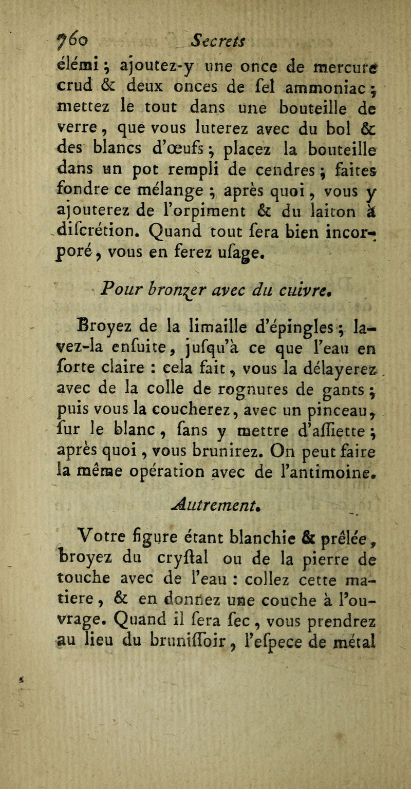 ëlemi \ ajoutez-y une once de mercuré crud &amp; deux onces de fel ammoniac i mettez le tout dans une bouteille de verre, que vous luterez avec du bol &amp; des blancs d’œufs-, placez la bouteille dans un pot rempli de cendres ; faites fondre ce mélange ; après quoi, vous y ajouterez de l’orpiment &amp; du laiton k difcrétion. Quand tout fera bien incor- poré , vous en ferez ufage. Pour broni^r avec du cuivrcm Broyez de la limaille d’épingles ; la- vez-la enfuite, jufqu’à ce que l’eau en forte claire : cela fait, vous la délayerez, avec de la colle de rognures de gants \ puis vous la coucherez, avec un pinceau, fur le blanc, fans y mettre d’alïïette i après quoi, vous brunirez. On peut faire la même opération avec de l’antimoine. Autremenu Votre figure étant blanchie &amp; prêlée, broyez du cryftal ou de la pierre de touche avec de l’eau : collez cette ma- tière , &amp; en donfiez use couche à l’ou- vrage, Quand il fera fec , vous prendrez au lieu du brunilToir, l’efpece de métal