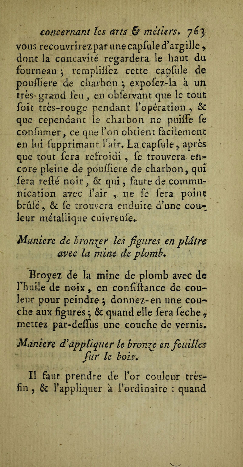 vous recouvrirez par une capfule d’argille y dont la concavité regardera le haut du fourneau ^ remplilfez cette capfule de potrffiere de charbon ^ expofez-la à un très-grand feu, en obfervant que le tout foit très-rouge pendant l’opération , &amp; que cependant le cliarbon ne puiffe fe confumer, ce que l’on obtient facilement en lui lupprimant l’air. La capfule, après que tout fera refroidi , fe trouvera en- core pleine de poulTiere de charbon, qui fera reflé noir, &amp; qui, faute de commua nication avec l’air , ne fe fera point brûlé, &amp; fe trouvera enduite d’une cou- leur métallique cuivreufe. Maniéré de bron^r les figures en plâtre avec la mine de plomb. Broyez de la mine de plomb avec de riiuile de noix , en confîftance de cou- leur pour peindre \ donnez-en une cou- che aux figures ; &amp; quand elle fera feche , mettez par-defiTus une couche de vernis. Manière d'appliquer le bron'^ en feuilles fur le bois. Il faut prendre de l’or couleur très- fin , &amp; l’appliquer à l’ordinaire : quand