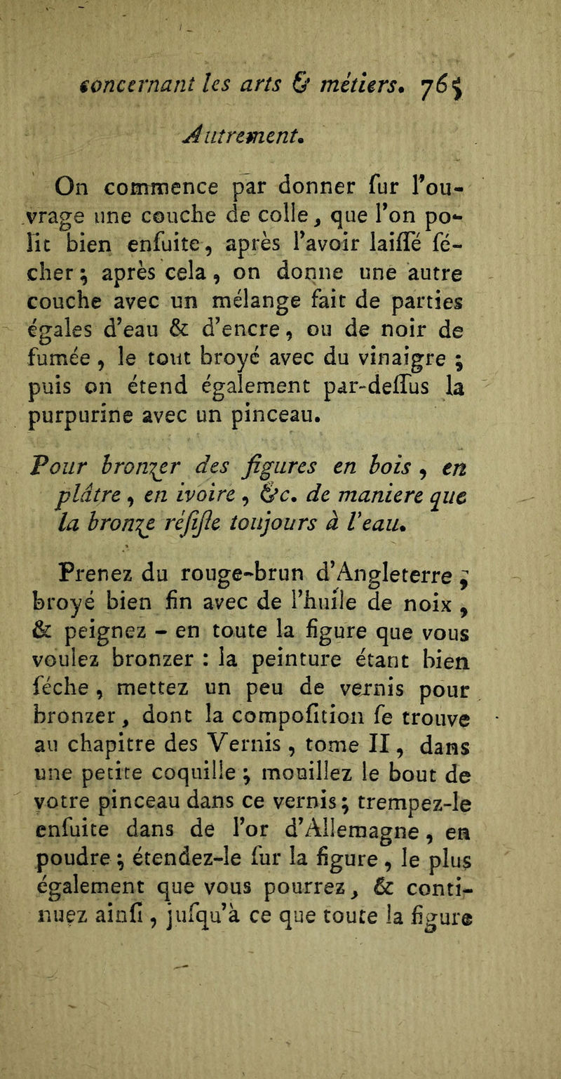 Autrement. On commence par donner fur l’ou- vrage une couche de colle, que l’on po- lît bien enfuite, après l’avoir laifle fé- cher ; après cela , on donne une autre couche avec un mélange fait de parties égales d’eau &amp; d’encre, ou de noir de fumée , le tout broyé avec du vinaigre ; puis on étend également par-deffus la purpurine avec un pinceau. Pour hron^er des figures en bois, en plâtre, en ivoire, ^c. de maniéré que la bronze réfifie toujours à Veau, Prenez du rouge-brun d’Angleterre ^ broyé bien fin avec de l’huile de noix , &amp; peignez - en toute la figure que vous voulez bronzer : la peinture étant bien féche, mettez un peu de vexnis pour bronzer, dont la compofition Ce trouve au chapitre des Vernis , tome II, dans une petite coquille ; mouillez le bout de yotre pinceau dans ce vernis; trempez-le enfuite dans de l’or d’Allemagne, en poudre ; étendez-le fur la figure , le plus également que vous pourrez, &amp; conti- nuez ainfi , jufqu’à ce que toute la figure