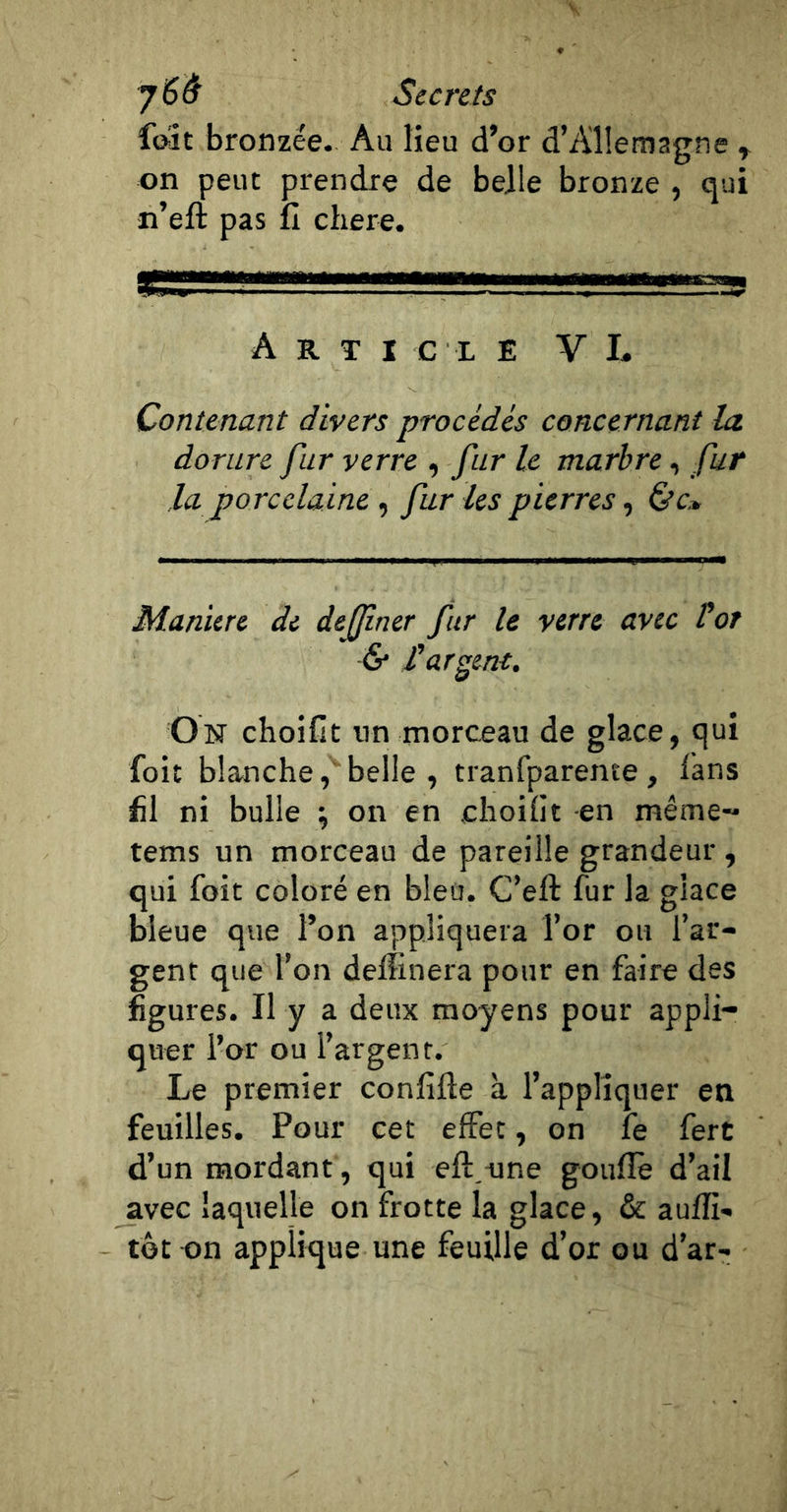 fait bronzée. Au lieu d’or d’Allemagne ^ on peut prendre de belle bronze , qui n’eft pas fi chere. Article V L Contenant divers procédés concernant la. dorure fur verre , fur U marbre, fur la porcelaine , far les pierres, é’c» Maniéré de dejfner fur le verre avec Vot &amp; rargent. On choiCt nn rnorceau de glace, qui foit blanche belle , tranfparente, fans fil ni bulle ^ on en ehoifit en même- tems un morceau de pareille grandeur, qui foit coloré en bleu. C’eft fur la glace bleue que l’on appliquera l’or ou l’ar- gent que l’on deffinera pour en faire des figures. Il y a deux moyens pour appli- quer l’or ou l’argent. Le premier confifle à l’appliquer en feuilles. Pour cet effet, on fe ferc d’un mordant, qui eft/une gouflè d’ail avec laquelle on frotte la glace, &amp; auffi- tôt on applique une feuille d’or ou d’ar-