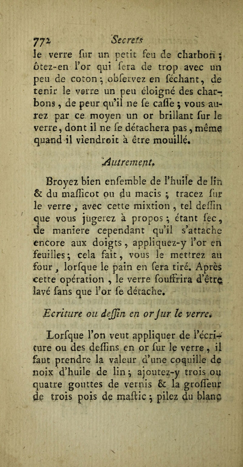 •j'jx Secrets le verre fur un petit feu de charbon 5 ôtez-en l’or qui fera de trop avec un peu de coton : .obfervez en féchant, de tenir le verre un peu éloigné des char- bons , de peur qu’il ne fe cafle ; vous au- rez par ce moyen un or brillant fur le verre, dont il ne fe détachera pas, même, quand il vîendroit à être mouillé. AutremejiU Broyez bien enfemble de l’huüe de lin &amp; du mafficot pu du macis ; tracez fur le verre, avec cette mixtion , tel deflin que vous jugerez à propos; étant fec, de maniéré cependant qu’il s’attache encore aux doigts, appliquez-y l’or en feuilles ; cela fait, vous le mettrez au four, lorfque le pain en fera tiré. Après cette opération , le verre fouifrira d’êtrç lavé fans que l’or fe détache. écriture ou dejjîn en or Jiir le verre* Lorfque l’on veut appliquer de l’écri- ture ou des deffins en pr fur le verre , il faut prendre la valeur d’une coquille de noix d’huile de lin ; ajoutez-y trois ou quatre gouttes de vernis &amp; la groffeur dç trois pois de maftic ; pilez du blanç